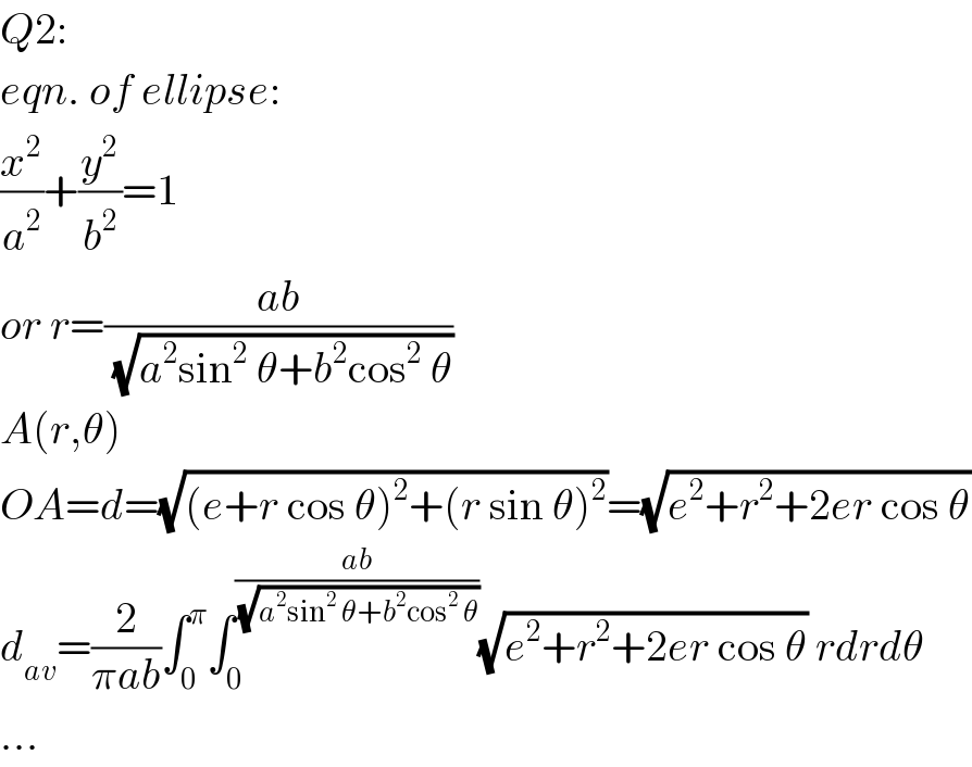 Q2:  eqn. of ellipse:  (x^2 /a^2 )+(y^2 /b^2 )=1  or r=((ab)/(√(a^2 sin^2  θ+b^2 cos^2  θ)))  A(r,θ)  OA=d=(√((e+r cos θ)^2 +(r sin θ)^2 ))=(√(e^2 +r^2 +2er cos θ))  d_(av) =(2/(πab))∫_0 ^π ∫_0 ^((ab)/(√(a^2 sin^2  θ+b^2 cos^2  θ))) (√(e^2 +r^2 +2er cos θ)) rdrdθ  ...  