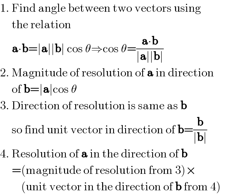 1. Find angle between two vectors using       the relation       a∙b=∣a∣∣b∣ cos θ⇒cos θ=((a∙b)/(∣a∣∣b∣))  2. Magnitude of resolution of a in direction       of b=∣a∣cos θ  3. Direction of resolution is same as b       so find unit vector in direction of b=(b/(∣b∣))  4. Resolution of a in the direction of b       =(magnitude of resolution from 3)×           (unit vector in the direction of b from 4)  
