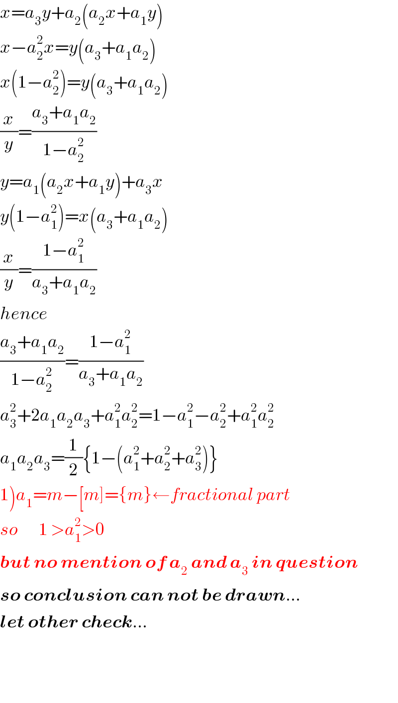 x=a_3 y+a_2 (a_2 x+a_1 y)  x−a_2 ^2 x=y(a_3 +a_1 a_2 )  x(1−a_2 ^2 )=y(a_3 +a_1 a_2 )  (x/y)=((a_3 +a_1 a_2 )/(1−a_2 ^2 ))  y=a_1 (a_2 x+a_1 y)+a_3 x  y(1−a_1 ^2 )=x(a_3 +a_1 a_2 )  (x/y)=((1−a_1 ^2 )/(a_3 +a_1 a_2 ))  hence  ((a_3 +a_1 a_2 )/(1−a_2 ^2 ))=((1−a_1 ^2 )/(a_3 +a_1 a_2 ))  a_3 ^2 +2a_1 a_2 a_3 +a_1 ^2 a_2 ^2 =1−a_1 ^2 −a_2 ^2 +a_1 ^2 a_2 ^2   a_1 a_2 a_3 =(1/2){1−(a_1 ^2 +a_2 ^2 +a_3 ^2 )}  1)a_1 =m−[m]={m}←fractional part  so       1 >a_1 ^2 >0  but no mention of a_2  and a_3  in question  so conclusion can not be drawn...  let other check...      