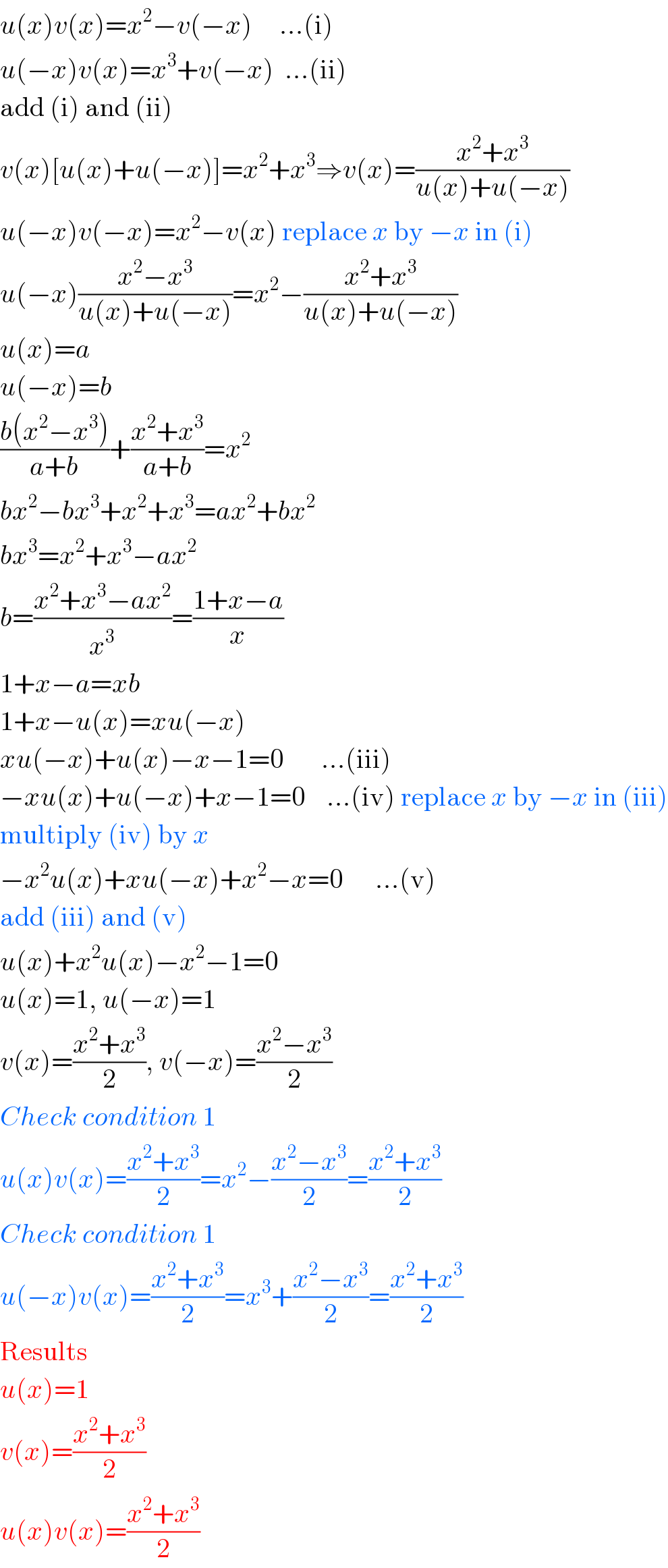 u(x)v(x)=x^2 −v(−x)     ...(i)  u(−x)v(x)=x^3 +v(−x)  ...(ii)  add (i) and (ii)  v(x)[u(x)+u(−x)]=x^2 +x^3 ⇒v(x)=((x^2 +x^3 )/(u(x)+u(−x)))  u(−x)v(−x)=x^2 −v(x) replace x by −x in (i)  u(−x)((x^2 −x^3 )/(u(x)+u(−x)))=x^2 −((x^2 +x^3 )/(u(x)+u(−x)))  u(x)=a  u(−x)=b  ((b(x^2 −x^3 ))/(a+b))+((x^2 +x^3 )/(a+b))=x^2   bx^2 −bx^3 +x^2 +x^3 =ax^2 +bx^2   bx^3 =x^2 +x^3 −ax^2   b=((x^2 +x^3 −ax^2 )/x^3 )=((1+x−a)/x)  1+x−a=xb  1+x−u(x)=xu(−x)  xu(−x)+u(x)−x−1=0       ...(iii)  −xu(x)+u(−x)+x−1=0    ...(iv) replace x by −x in (iii)  multiply (iv) by x  −x^2 u(x)+xu(−x)+x^2 −x=0      ...(v)  add (iii) and (v)  u(x)+x^2 u(x)−x^2 −1=0  u(x)=1, u(−x)=1  v(x)=((x^2 +x^3 )/2), v(−x)=((x^2 −x^3 )/2)  Check condition 1  u(x)v(x)=((x^2 +x^3 )/2)=x^2 −((x^2 −x^3 )/2)=((x^2 +x^3 )/2)  Check condition 1  u(−x)v(x)=((x^2 +x^3 )/2)=x^3 +((x^2 −x^3 )/2)=((x^2 +x^3 )/2)  Results  u(x)=1  v(x)=((x^2 +x^3 )/2)  u(x)v(x)=((x^2 +x^3 )/2)  
