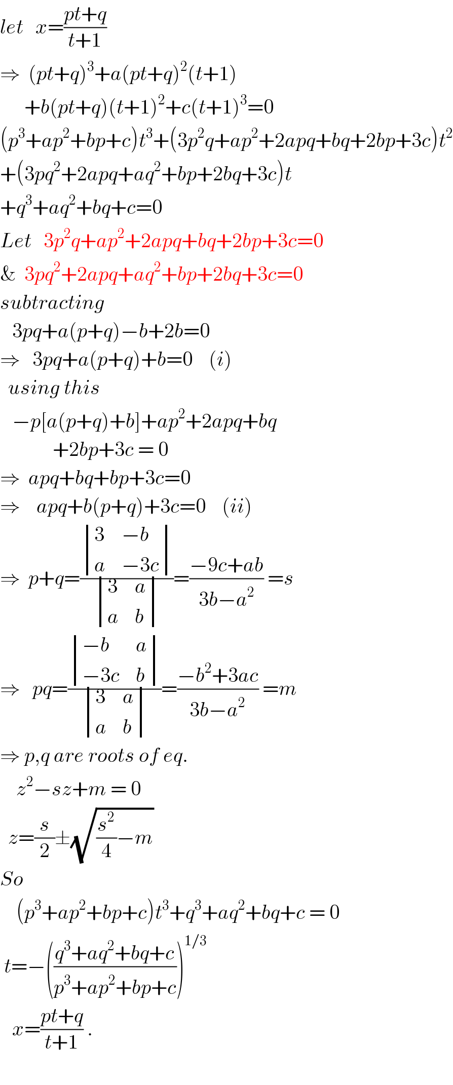 let   x=((pt+q)/(t+1))   ⇒  (pt+q)^3 +a(pt+q)^2 (t+1)        +b(pt+q)(t+1)^2 +c(t+1)^3 =0  (p^3 +ap^2 +bp+c)t^3 +(3p^2 q+ap^2 +2apq+bq+2bp+3c)t^2   +(3pq^2 +2apq+aq^2 +bp+2bq+3c)t  +q^3 +aq^2 +bq+c=0  Let   3p^2 q+ap^2 +2apq+bq+2bp+3c=0  &  3pq^2 +2apq+aq^2 +bp+2bq+3c=0  subtracting     3pq+a(p+q)−b+2b=0  ⇒   3pq+a(p+q)+b=0    (i)    using this     −p[a(p+q)+b]+ap^2 +2apq+bq               +2bp+3c = 0  ⇒  apq+bq+bp+3c=0  ⇒    apq+b(p+q)+3c=0    (ii)  ⇒  p+q=( determinant ((3,(−b)),(a,(−3c)))/ determinant ((3,a),(a,b)))=((−9c+ab)/(3b−a^2 )) =s  ⇒   pq=( determinant (((−b),a),((−3c),b))/ determinant ((3,a),(a,b)))=((−b^2 +3ac)/(3b−a^2 )) =m  ⇒ p,q are roots of eq.      z^2 −sz+m = 0    z=(s/2)±(√((s^2 /4)−m))  So      (p^3 +ap^2 +bp+c)t^3 +q^3 +aq^2 +bq+c = 0   t=−(((q^3 +aq^2 +bq+c)/(p^3 +ap^2 +bp+c)))^(1/3)      x=((pt+q)/(t+1)) .    