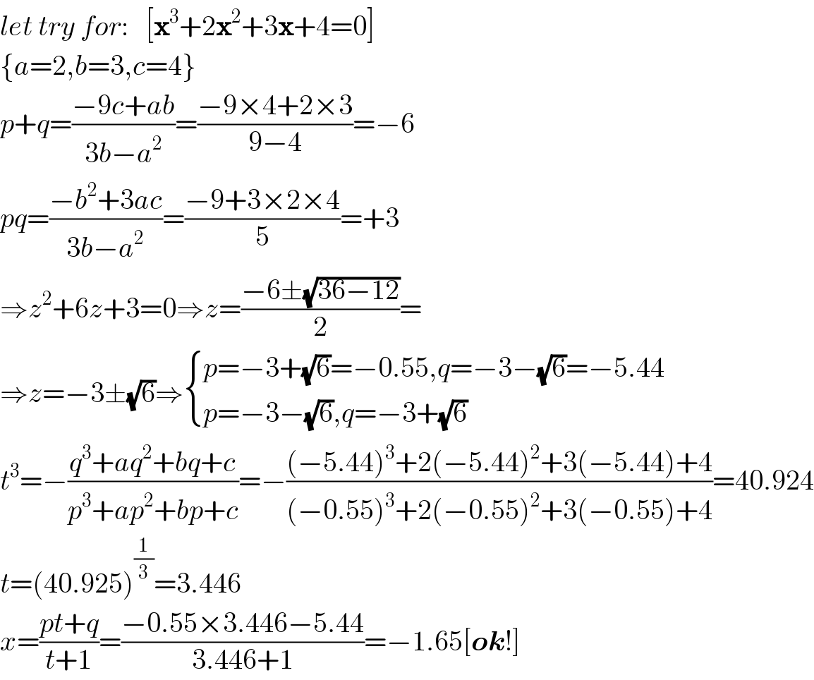 let try for:   [x^3 +2x^2 +3x+4=0]  {a=2,b=3,c=4}  p+q=((−9c+ab)/(3b−a^2 ))=((−9×4+2×3)/(9−4))=−6  pq=((−b^2 +3ac)/(3b−a^2 ))=((−9+3×2×4)/5)=+3  ⇒z^2 +6z+3=0⇒z=((−6±(√(36−12)))/2)=  ⇒z=−3±(√6)⇒ { ((p=−3+(√6)=−0.55,q=−3−(√6)=−5.44)),((p=−3−(√6),q=−3+(√6))) :}  t^3 =−((q^3 +aq^2 +bq+c)/(p^3 +ap^2 +bp+c))=−(((−5.44)^3 +2(−5.44)^2 +3(−5.44)+4)/((−0.55)^3 +2(−0.55)^2 +3(−0.55)+4))=40.924  t=(40.925)^(1/3) =3.446  x=((pt+q)/(t+1))=((−0.55×3.446−5.44)/(3.446+1))=−1.65[ok!]  