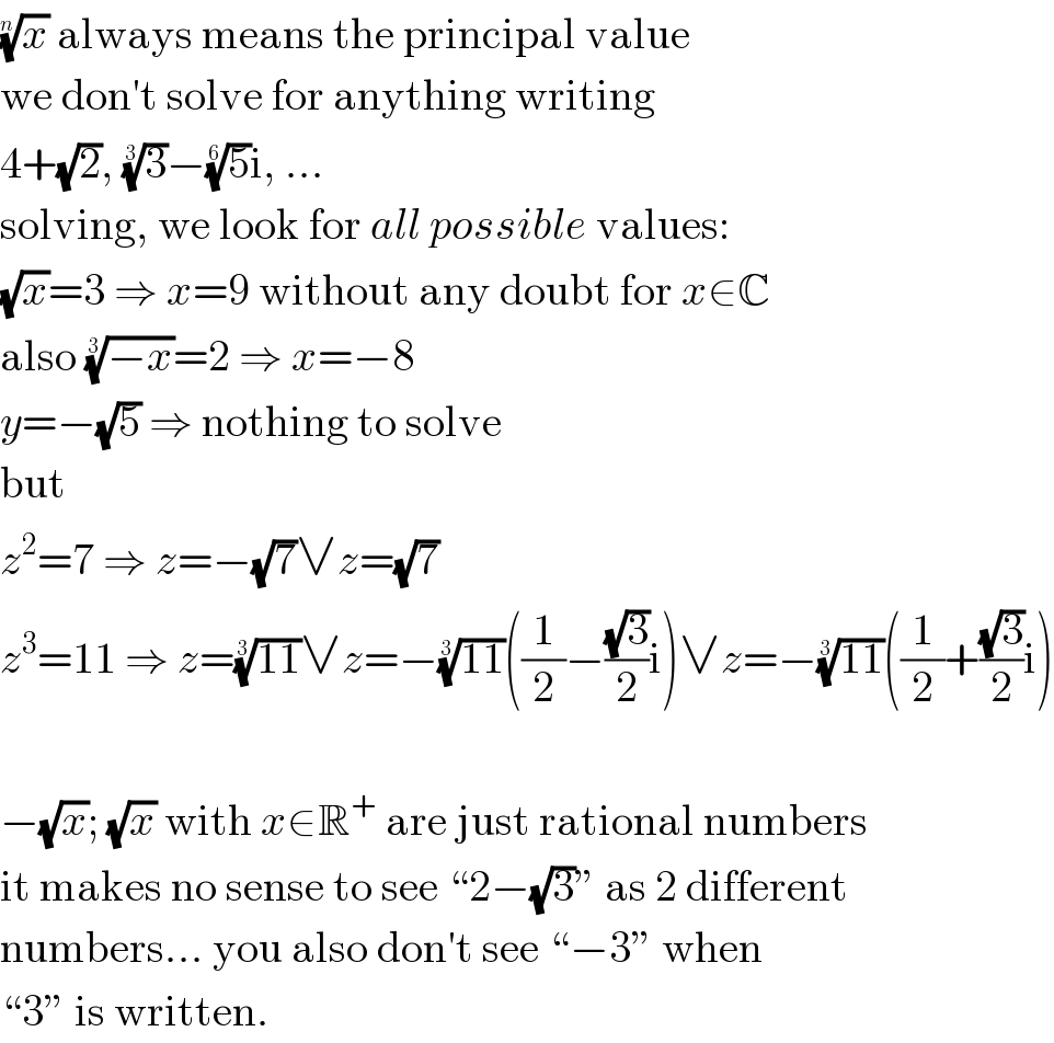 (x)^(1/n)  always means the principal value  we don′t solve for anything writing  4+(√2), (3)^(1/3) −(5)^(1/6) i, ...  solving, we look for all possible values:  (√x)=3 ⇒ x=9 without any doubt for x∈C  also ((−x))^(1/3) =2 ⇒ x=−8  y=−(√5) ⇒ nothing to solve  but  z^2 =7 ⇒ z=−(√7)∨z=(√7)  z^3 =11 ⇒ z=((11))^(1/3) ∨z=−((11))^(1/3) ((1/2)−((√3)/2)i)∨z=−((11))^(1/3) ((1/2)+((√3)/2)i)    −(√x); (√x) with x∈R^+  are just rational numbers  it makes no sense to see “2−(√3)” as 2 different  numbers... you also don′t see “−3” when  “3” is written.  