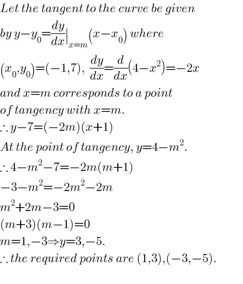 Let the tangent to the curve be given  by y−y_0 =(dy/dx)∣_(x=m) (x−x_0 ) where   (x_0 ,y_0 )=(−1,7),  (dy/dx)=(d/dx)(4−x^2 )=−2x  and x=m corresponds to a point  of tangency with x=m.  ∴ y−7=(−2m)(x+1)   At the point of tangency, y=4−m^2 .  ∴ 4−m^2 −7=−2m(m+1)  −3−m^2 =−2m^2 −2m  m^2 +2m−3=0  (m+3)(m−1)=0  m=1,−3⇒y=3,−5.  ∴ the required points are (1,3),(−3,−5).    