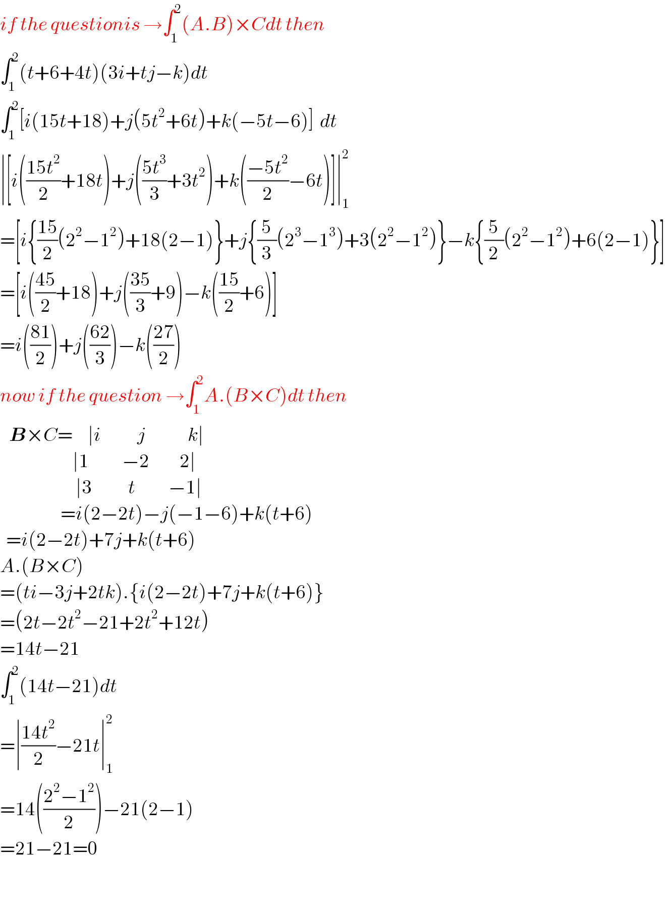 if the questionis →∫_1 ^2 (A.B)×Cdt then  ∫_1 ^2 (t+6+4t)(3i+tj−k)dt  ∫_1 ^2 [i(15t+18)+j(5t^2 +6t)+k(−5t−6)]  dt  ∣[i(((15t^2 )/2)+18t)+j(((5t^3 )/3)+3t^2 )+k(((−5t^2 )/2)−6t)]∣_1 ^2   =[i{((15)/2)(2^2 −1^2 )+18(2−1)}+j{(5/3)(2^3 −1^3 )+3(2^2 −1^2 )}−k{(5/2)(2^2 −1^2 )+6(2−1)}]  =[i(((45)/2)+18)+j(((35)/3)+9)−k(((15)/2)+6)]  =i(((81)/2))+j(((62)/3))−k(((27)/2))  now if the question →∫_1 ^2 A.(B×C)dt then     B×C=     ∣i            j              k∣                          ∣1           −2          2∣                           ∣3            t           −1∣                      =i(2−2t)−j(−1−6)+k(t+6)    =i(2−2t)+7j+k(t+6)  A.(B×C)  =(ti−3j+2tk).{i(2−2t)+7j+k(t+6)}  =(2t−2t^2 −21+2t^2 +12t)  =14t−21  ∫_1 ^2 (14t−21)dt  =∣((14t^2 )/2)−21t∣_1 ^2   =14(((2^2 −1^2 )/2))−21(2−1)  =21−21=0       