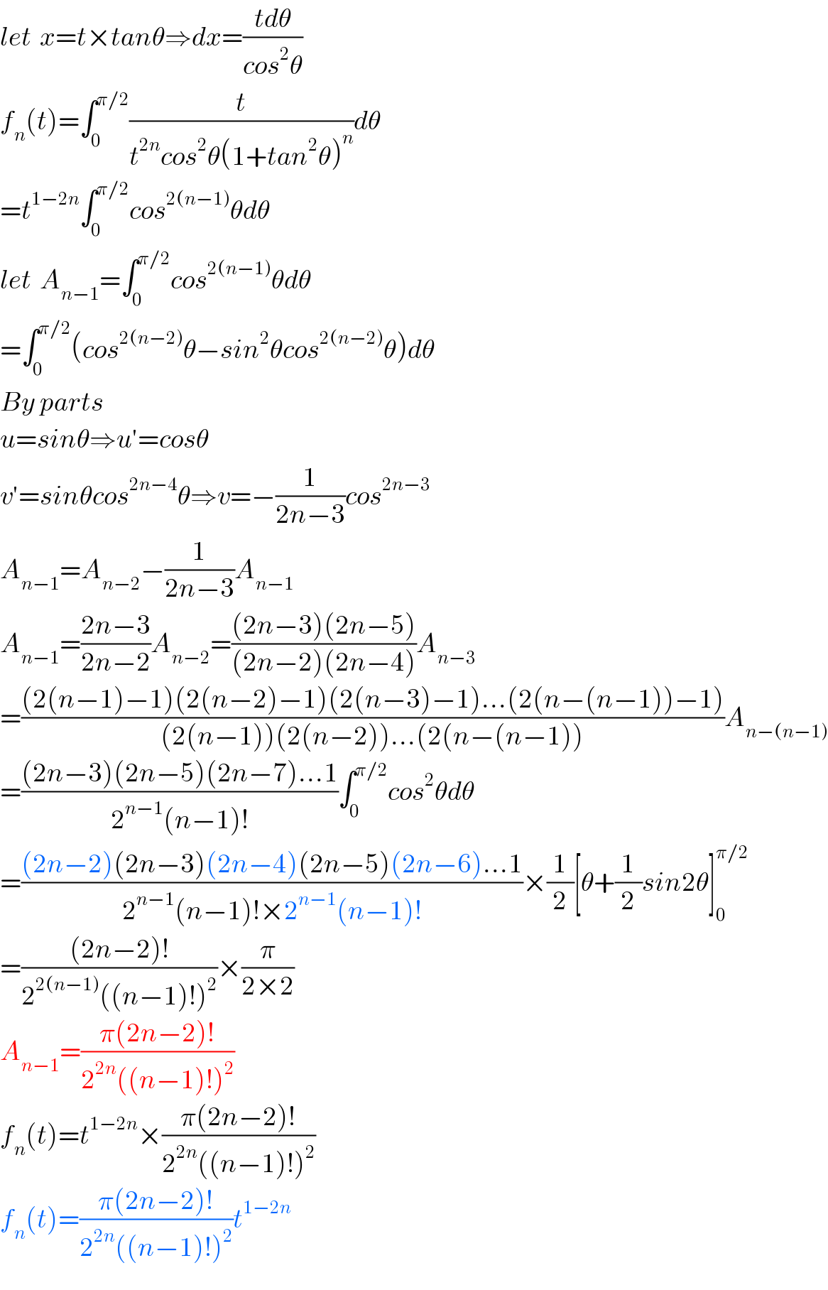 let  x=t×tanθ⇒dx=((tdθ)/(cos^2 θ))  f_n (t)=∫_0 ^(π/2) (t/(t^(2n) cos^2 θ(1+tan^2 θ)^n ))dθ  =t^(1−2n) ∫_0 ^(π/2) cos^(2(n−1)) θdθ  let  A_(n−1) =∫_0 ^(π/2) cos^(2(n−1)) θdθ  =∫_0 ^(π/2) (cos^(2(n−2)) θ−sin^2 θcos^(2(n−2)) θ)dθ  By parts  u=sinθ⇒u′=cosθ  v′=sinθcos^(2n−4) θ⇒v=−(1/(2n−3))cos^(2n−3)   A_(n−1) =A_(n−2) −(1/(2n−3))A_(n−1)   A_(n−1) =((2n−3)/(2n−2))A_(n−2) =(((2n−3)(2n−5))/((2n−2)(2n−4)))A_(n−3)   =(((2(n−1)−1)(2(n−2)−1)(2(n−3)−1)...(2(n−(n−1))−1))/((2(n−1))(2(n−2))...(2(n−(n−1))))A_(n−(n−1))   =(((2n−3)(2n−5)(2n−7)...1)/(2^(n−1) (n−1)!))∫_0 ^(π/2) cos^2 θdθ  =(((2n−2)(2n−3)(2n−4)(2n−5)(2n−6)...1)/(2^(n−1) (n−1)!×2^(n−1) (n−1)!))×(1/2)[θ+(1/2)sin2θ]_0 ^(π/2)   =(((2n−2)!)/(2^(2(n−1)) ((n−1)!)^2 ))×(π/(2×2))  A_(n−1) =((π(2n−2)!)/(2^(2n) ((n−1)!)^2 ))  f_n (t)=t^(1−2n) ×((π(2n−2)!)/(2^(2n) ((n−1)!)^2 ))  f_n (t)=((π(2n−2)!)/(2^(2n) ((n−1)!)^2 ))t^(1−2n)   
