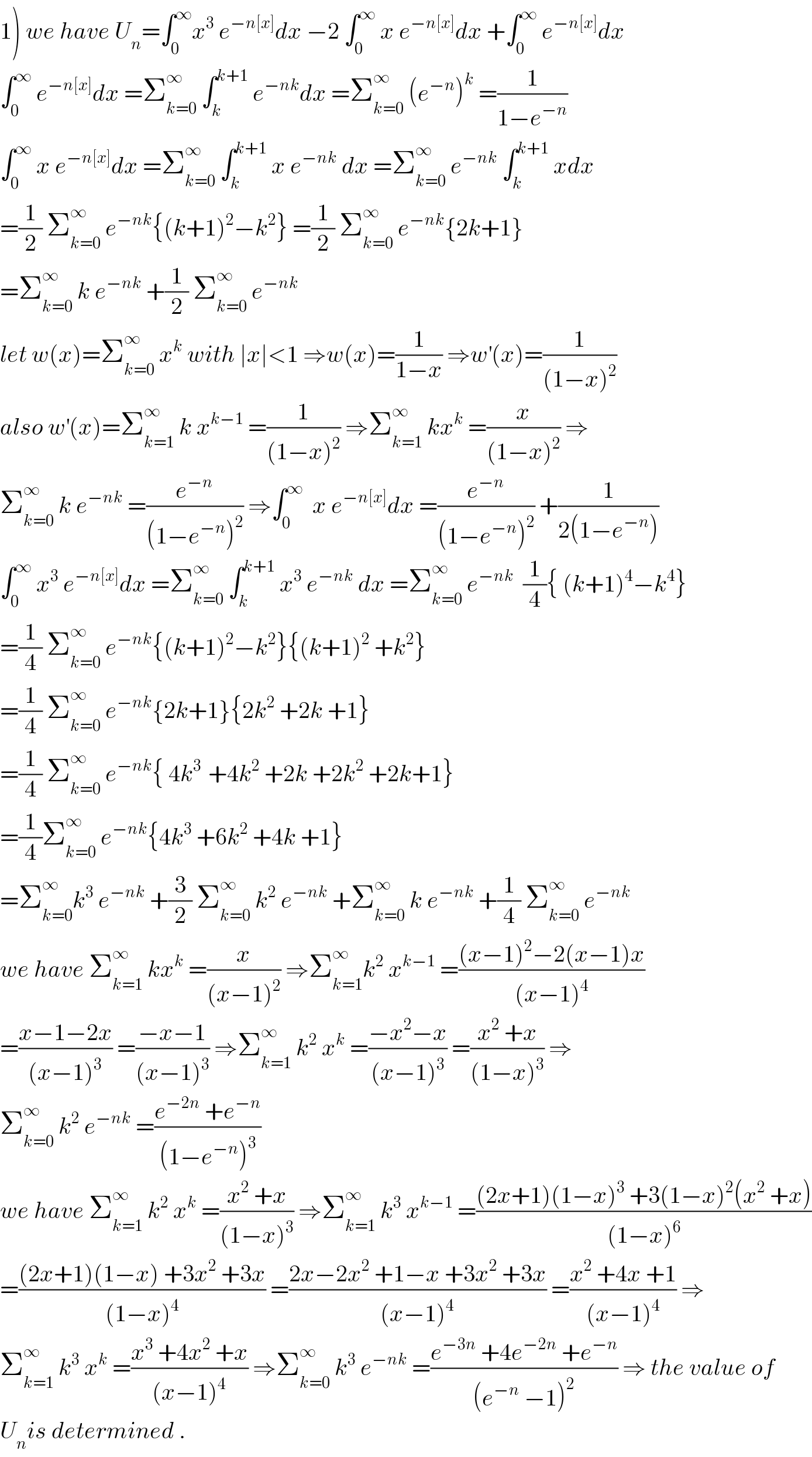 1) we have U_n =∫_0 ^∞ x^3  e^(−n[x]) dx −2 ∫_0 ^∞  x e^(−n[x]) dx +∫_0 ^∞  e^(−n[x]) dx  ∫_0 ^∞  e^(−n[x]) dx =Σ_(k=0) ^∞  ∫_k ^(k+1)  e^(−nk) dx =Σ_(k=0) ^∞  (e^(−n) )^k  =(1/(1−e^(−n) ))  ∫_0 ^∞  x e^(−n[x]) dx =Σ_(k=0) ^∞  ∫_k ^(k+1)  x e^(−nk)  dx =Σ_(k=0) ^∞  e^(−nk)  ∫_k ^(k+1)  xdx  =(1/2) Σ_(k=0) ^∞  e^(−nk) {(k+1)^2 −k^2 } =(1/2) Σ_(k=0) ^∞  e^(−nk) {2k+1}  =Σ_(k=0) ^∞  k e^(−nk)  +(1/2) Σ_(k=0) ^∞  e^(−nk)   let w(x)=Σ_(k=0) ^∞  x^k  with ∣x∣<1 ⇒w(x)=(1/(1−x)) ⇒w^′ (x)=(1/((1−x)^2 ))  also w^′ (x)=Σ_(k=1) ^∞  k x^(k−1)  =(1/((1−x)^2 )) ⇒Σ_(k=1) ^∞  kx^k  =(x/((1−x)^2 )) ⇒  Σ_(k=0) ^∞  k e^(−nk)  =(e^(−n) /((1−e^(−n) )^2 )) ⇒∫_0 ^∞   x e^(−n[x]) dx =(e^(−n) /((1−e^(−n) )^2 )) +(1/(2(1−e^(−n) )))  ∫_0 ^∞  x^3  e^(−n[x]) dx =Σ_(k=0) ^∞  ∫_k ^(k+1)  x^3  e^(−nk)  dx =Σ_(k=0) ^∞  e^(−nk)   (1/4){ (k+1)^4 −k^4 }  =(1/4) Σ_(k=0) ^∞  e^(−nk) {(k+1)^2 −k^2 }{(k+1)^2  +k^2 }  =(1/4) Σ_(k=0) ^∞  e^(−nk) {2k+1}{2k^2  +2k +1}  =(1/4) Σ_(k=0) ^∞  e^(−nk) { 4k^(3 )  +4k^2  +2k +2k^2  +2k+1}  =(1/4)Σ_(k=0) ^∞  e^(−nk) {4k^3  +6k^2  +4k +1}  =Σ_(k=0) ^∞ k^3  e^(−nk)  +(3/2) Σ_(k=0) ^∞  k^2  e^(−nk)  +Σ_(k=0) ^∞  k e^(−nk)  +(1/4) Σ_(k=0) ^∞  e^(−nk)   we have Σ_(k=1) ^∞  kx^k  =(x/((x−1)^2 )) ⇒Σ_(k=1) ^∞ k^2  x^(k−1)  =(((x−1)^2 −2(x−1)x)/((x−1)^4 ))  =((x−1−2x)/((x−1)^3 )) =((−x−1)/((x−1)^3 )) ⇒Σ_(k=1) ^∞  k^2  x^k  =((−x^2 −x)/((x−1)^3 )) =((x^2  +x)/((1−x)^3 )) ⇒  Σ_(k=0) ^∞  k^2  e^(−nk)  =((e^(−2n)  +e^(−n) )/((1−e^(−n) )^3 ))  we have Σ_(k=1) ^∞  k^2  x^k  =((x^2  +x)/((1−x)^3 )) ⇒Σ_(k=1) ^∞  k^3  x^(k−1)  =(((2x+1)(1−x)^3  +3(1−x)^2 (x^2  +x))/((1−x)^6 ))  =(((2x+1)(1−x) +3x^2  +3x)/((1−x)^4 )) =((2x−2x^2  +1−x +3x^2  +3x)/((x−1)^4 )) =((x^2  +4x +1)/((x−1)^4 )) ⇒  Σ_(k=1) ^∞  k^3  x^k  =((x^3  +4x^2  +x)/((x−1)^4 )) ⇒Σ_(k=0) ^∞  k^3  e^(−nk)  =((e^(−3n)  +4e^(−2n)  +e^(−n) )/((e^(−n)  −1)^2 )) ⇒ the value of  U_n is determined .  