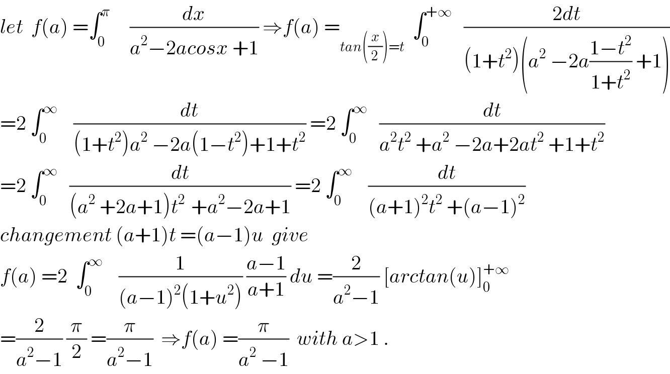 let  f(a) =∫_0 ^π      (dx/(a^2 −2acosx +1)) ⇒f(a) =_(tan((x/2))=t)   ∫_0 ^(+∞)    ((2dt)/((1+t^2 )(a^2  −2a((1−t^2 )/(1+t^2 )) +1)))  =2 ∫_0 ^∞     (dt/((1+t^2 )a^2  −2a(1−t^2 )+1+t^2 )) =2 ∫_0 ^∞    (dt/(a^2 t^2  +a^2  −2a+2at^2  +1+t^2 ))  =2 ∫_0 ^∞    (dt/((a^2  +2a+1)t^(2 )  +a^2 −2a+1)) =2 ∫_0 ^∞     (dt/((a+1)^2 t^2  +(a−1)^2 ))  changement (a+1)t =(a−1)u  give  f(a) =2  ∫_0 ^∞     (1/((a−1)^2 (1+u^2 ))) ((a−1)/(a+1)) du =(2/(a^2 −1)) [arctan(u)]_0 ^(+∞)   =(2/(a^2 −1)) (π/2) =(π/(a^2 −1))  ⇒f(a) =(π/(a^2  −1))  with a>1 .  