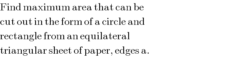 Find maximum area that can be  cut out in the form of a circle and  rectangle from an equilateral   triangular sheet of paper, edges a.  