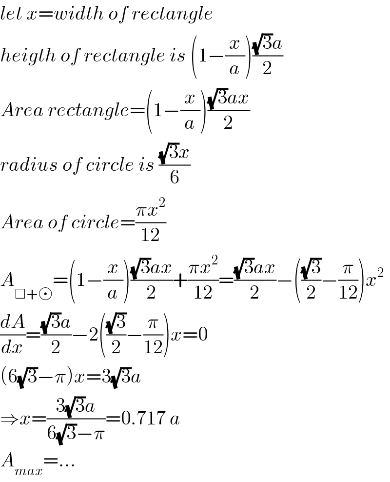 let x=width of rectangle  heigth of rectangle is (1−(x/a))(((√3)a)/2)  Area rectangle=(1−(x/a))(((√3)ax)/2)  radius of circle is (((√3)x)/6)  Area of circle=((πx^2 )/(12))  A_(□+ ) =(1−(x/a))(((√3)ax)/2)+((πx^2 )/(12))=(((√3)ax)/2)−(((√3)/2)−(π/(12)))x^2   (dA/dx)=(((√3)a)/2)−2(((√3)/2)−(π/(12)))x=0  (6(√3)−π)x=3(√3)a  ⇒x=((3(√3)a)/(6(√3)−π))=0.717 a  A_(max) =...  