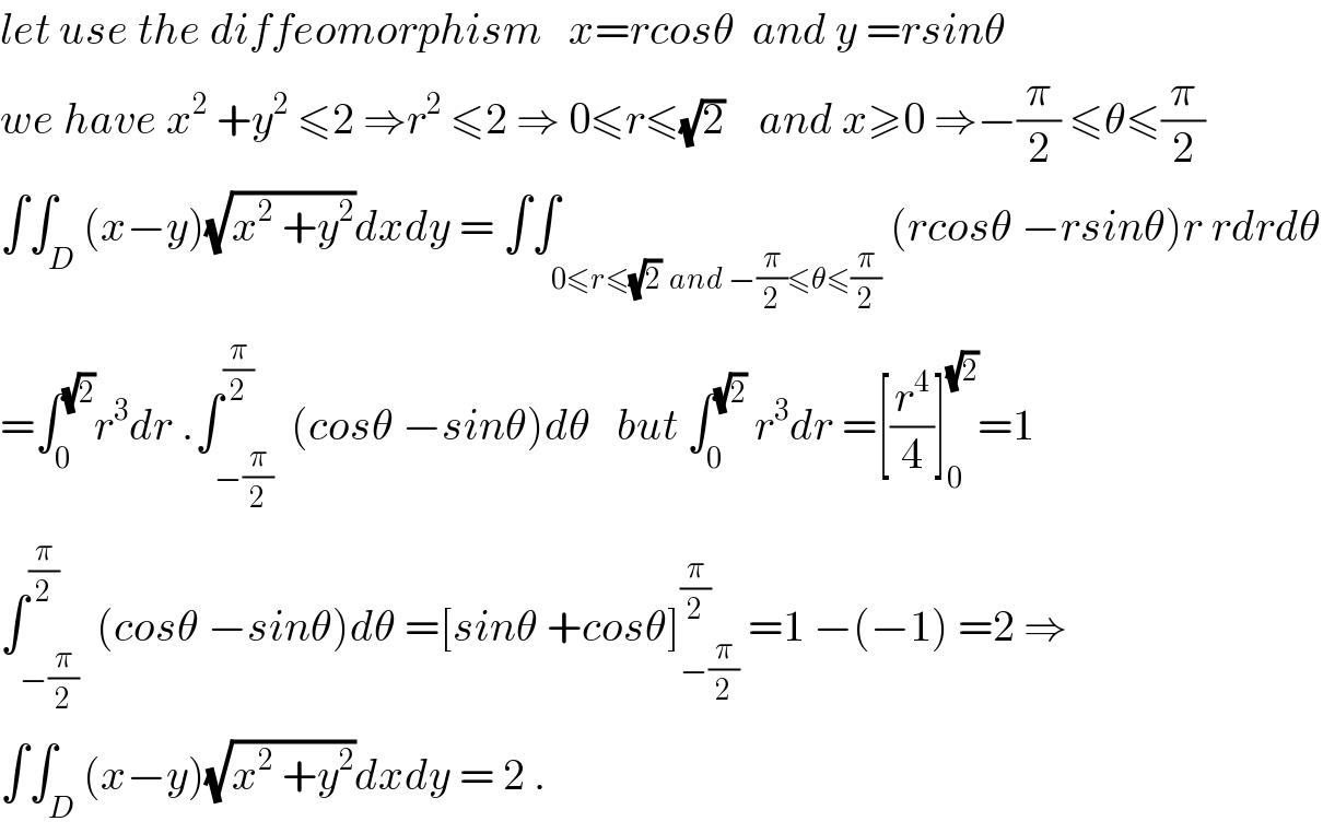 let use the diffeomorphism   x=rcosθ  and y =rsinθ  we have x^2  +y^2  ≤2 ⇒r^2  ≤2 ⇒ 0≤r≤(√2)    and x≥0 ⇒−(π/2) ≤θ≤(π/2)  ∫∫_D (x−y)(√(x^2  +y^2 ))dxdy = ∫∫_(0≤r≤(√2)  and −(π/2)≤θ≤(π/2)) (rcosθ −rsinθ)r rdrdθ  =∫_0 ^(√2) r^3 dr .∫_(−(π/2)) ^(π/2)  (cosθ −sinθ)dθ   but ∫_0 ^(√2)  r^3 dr =[(r^4 /4)]_0 ^(√2) =1  ∫_(−(π/2)) ^(π/2)  (cosθ −sinθ)dθ =[sinθ +cosθ]_(−(π/2)) ^(π/2)  =1 −(−1) =2 ⇒  ∫∫_D (x−y)(√(x^2  +y^2 ))dxdy = 2 .  