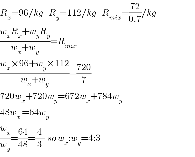 R_x =96/kg    R_y =112/kg    R_(mix) =((72)/(0.7))/kg  ((w_x R_x +w_y R_y )/(w_x +w_y ))=R_(mix)   ((w_x ×96+w_y ×112)/(w_x +w_y ))=((720)/7)  720w_x +720w_y =672w_x +784w_y   48w_x  =64w_y   (w_x /w_y )=((64)/(48))=(4/3)  so w_x :w_y =4:3  