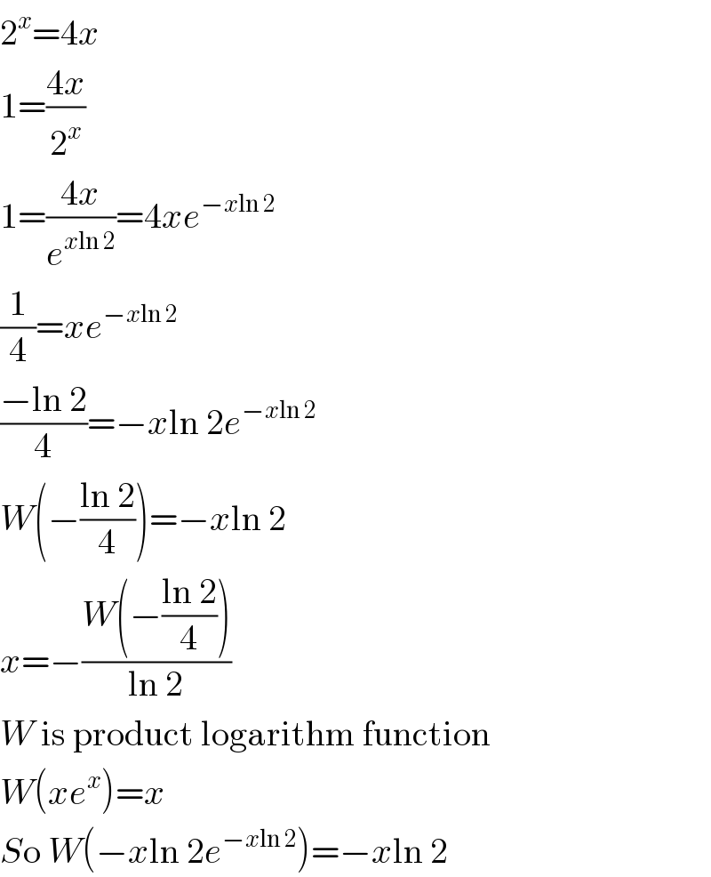 2^x =4x  1=((4x)/2^x )  1=((4x)/e^(xln 2) )=4xe^(−xln 2)   (1/4)=xe^(−xln 2)   ((−ln 2)/4)=−xln 2e^(−xln 2)   W(−((ln 2)/4))=−xln 2  x=−((W(−((ln 2)/4)))/(ln 2))  W is product logarithm function  W(xe^x )=x   So W(−xln 2e^(−xln 2) )=−xln 2  