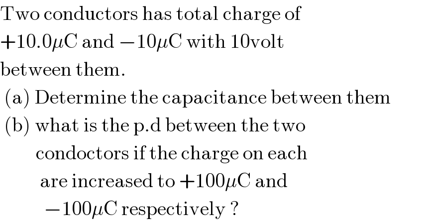 Two conductors has total charge of  +10.0μC and −10μC with 10volt   between them.   (a) Determine the capacitance between them   (b) what is the p.d between the two           condoctors if the charge on each            are increased to +100μC and              −100μC respectively ?  