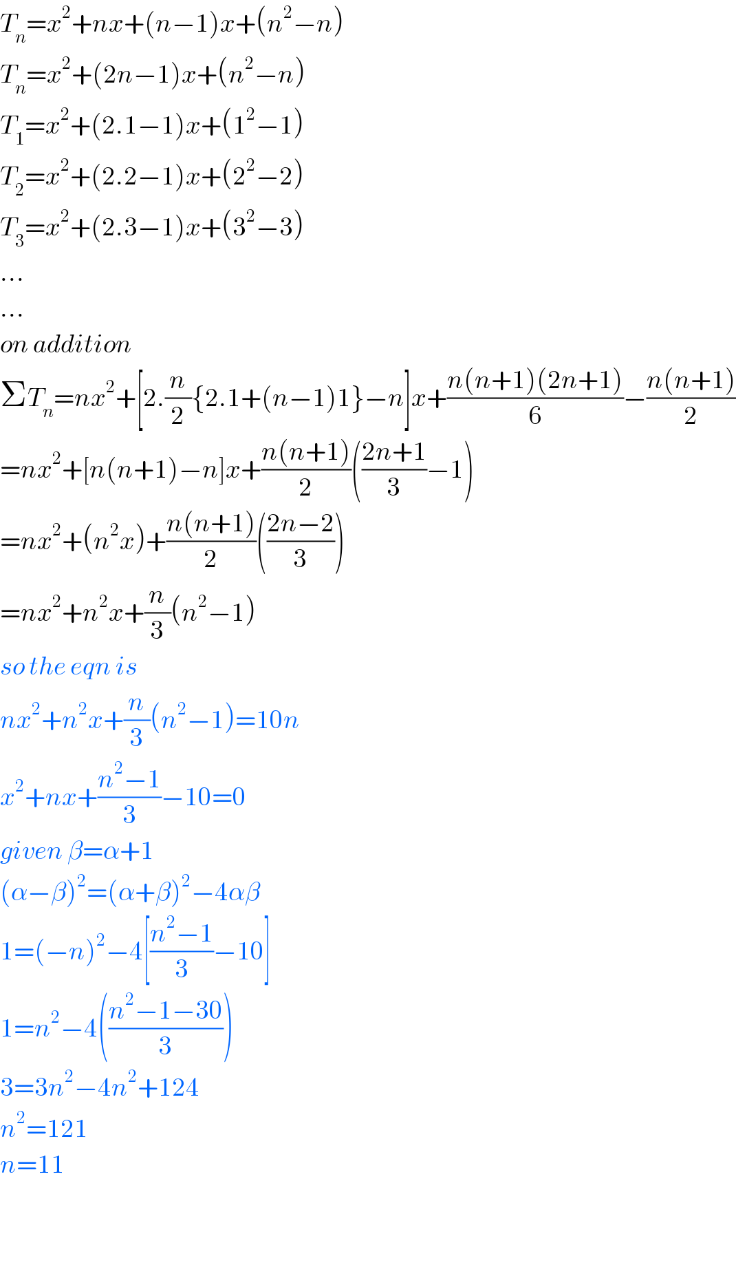 T_n =x^2 +nx+(n−1)x+(n^2 −n)  T_n =x^2 +(2n−1)x+(n^2 −n)  T_1 =x^2 +(2.1−1)x+(1^2 −1)  T_2 =x^2 +(2.2−1)x+(2^2 −2)  T_3 =x^2 +(2.3−1)x+(3^2 −3)  ...  ...  on addition  ΣT_n =nx^2 +[2.(n/2){2.1+(n−1)1}−n]x+((n(n+1)(2n+1))/6)−((n(n+1))/2)  =nx^2 +[n(n+1)−n]x+((n(n+1))/2)(((2n+1)/3)−1)  =nx^2 +(n^2 x)+((n(n+1))/2)(((2n−2)/3))  =nx^2 +n^2 x+(n/3)(n^2 −1)  so the eqn is  nx^2 +n^2 x+(n/3)(n^2 −1)=10n  x^2 +nx+((n^2 −1)/3)−10=0  given β=α+1  (α−β)^2 =(α+β)^2 −4αβ  1=(−n)^2 −4[((n^2 −1)/3)−10]  1=n^2 −4(((n^2 −1−30)/3))  3=3n^2 −4n^2 +124  n^2 =121  n=11      