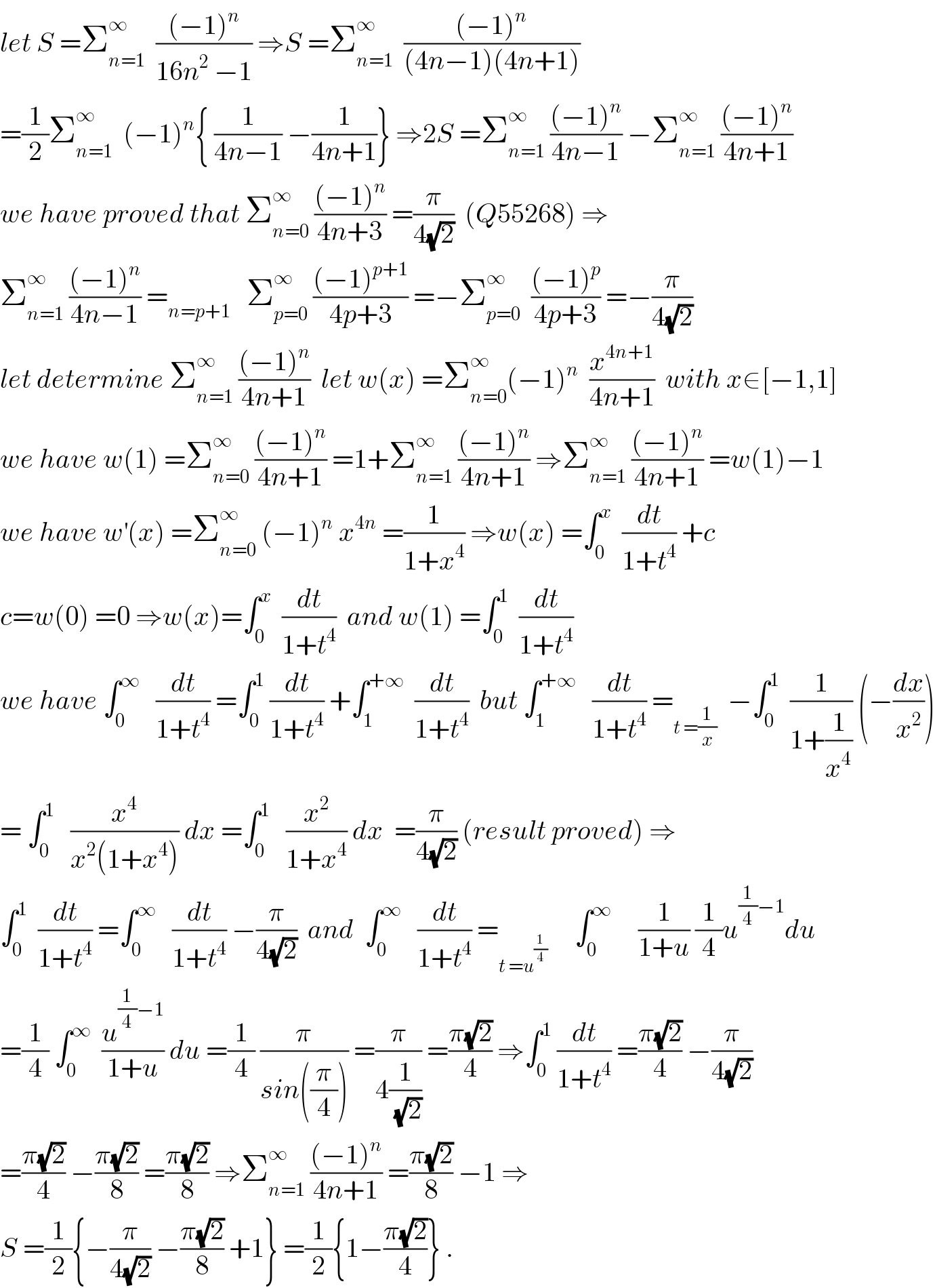 let S =Σ_(n=1) ^∞   (((−1)^n )/(16n^2  −1)) ⇒S =Σ_(n=1) ^∞   (((−1)^n )/((4n−1)(4n+1)))  =(1/2)Σ_(n=1) ^∞   (−1)^n { (1/(4n−1)) −(1/(4n+1))} ⇒2S =Σ_(n=1) ^∞  (((−1)^n )/(4n−1)) −Σ_(n=1) ^∞  (((−1)^n )/(4n+1))  we have proved that Σ_(n=0) ^∞  (((−1)^n )/(4n+3)) =(π/(4(√2)))  (Q55268) ⇒  Σ_(n=1) ^∞  (((−1)^n )/(4n−1)) =_(n=p+1)    Σ_(p=0) ^∞  (((−1)^(p+1) )/(4p+3)) =−Σ_(p=0) ^∞   (((−1)^p )/(4p+3)) =−(π/(4(√2)))  let determine Σ_(n=1) ^∞  (((−1)^n )/(4n+1))  let w(x) =Σ_(n=0) ^∞ (−1)^n   (x^(4n+1) /(4n+1))  with x∈[−1,1]  we have w(1) =Σ_(n=0) ^∞  (((−1)^n )/(4n+1)) =1+Σ_(n=1) ^∞  (((−1)^n )/(4n+1)) ⇒Σ_(n=1) ^∞  (((−1)^n )/(4n+1)) =w(1)−1  we have w^′ (x) =Σ_(n=0) ^∞  (−1)^n  x^(4n)  =(1/(1+x^4 )) ⇒w(x) =∫_0 ^x   (dt/(1+t^4 )) +c  c=w(0) =0 ⇒w(x)=∫_0 ^x   (dt/(1+t^4 ))  and w(1) =∫_0 ^1   (dt/(1+t^4 ))  we have ∫_0 ^∞    (dt/(1+t^4 )) =∫_0 ^1  (dt/(1+t^4 )) +∫_1 ^(+∞)   (dt/(1+t^4 ))  but ∫_1 ^(+∞)    (dt/(1+t^4 )) =_(t =(1/x))   −∫_0 ^1   (1/(1+(1/x^4 ))) (−(dx/x^2 ))  = ∫_0 ^1    (x^4 /(x^2 (1+x^4 ))) dx =∫_0 ^1    (x^2 /(1+x^4 )) dx  =(π/(4(√2))) (result proved) ⇒  ∫_0 ^1   (dt/(1+t^4 )) =∫_0 ^∞    (dt/(1+t^4 )) −(π/(4(√2)))  and  ∫_0 ^∞    (dt/(1+t^4 )) =_(t =u^(1/4) )      ∫_0 ^∞      (1/(1+u)) (1/4)u^((1/4)−1) du  =(1/4) ∫_0 ^∞   (u^((1/4)−1) /(1+u)) du =(1/4) (π/(sin((π/4)))) =(π/(4(1/(√2)))) =((π(√2))/4) ⇒∫_0 ^1  (dt/(1+t^4 )) =((π(√2))/4) −(π/(4(√2)))  =((π(√2))/4) −((π(√2))/8) =((π(√2))/8) ⇒Σ_(n=1) ^∞  (((−1)^n )/(4n+1)) =((π(√2))/8) −1 ⇒  S =(1/2){−(π/(4(√2))) −((π(√2))/8) +1} =(1/2){1−((π(√2))/4)} .  