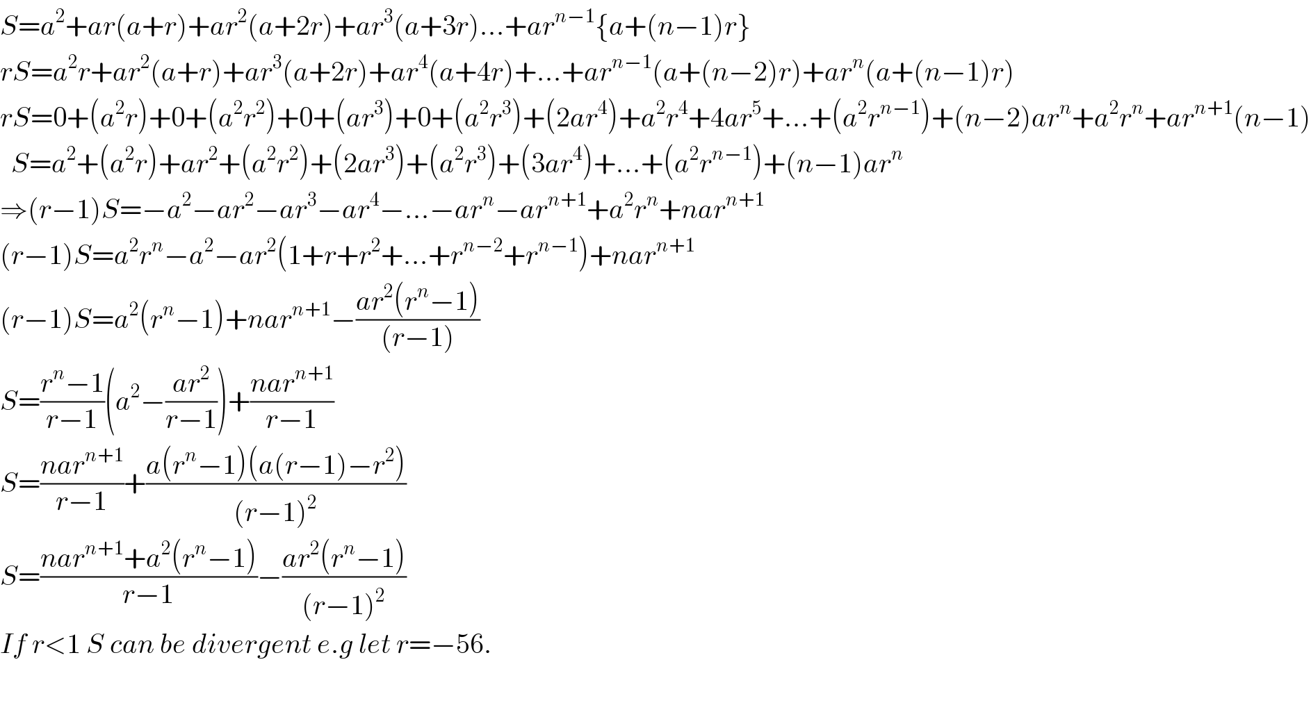 S=a^2 +ar(a+r)+ar^2 (a+2r)+ar^3 (a+3r)...+ar^(n−1) {a+(n−1)r}  rS=a^2 r+ar^2 (a+r)+ar^3 (a+2r)+ar^4 (a+4r)+...+ar^(n−1) (a+(n−2)r)+ar^n (a+(n−1)r)  rS=0+(a^2 r)+0+(a^2 r^2 )+0+(ar^3 )+0+(a^2 r^3 )+(2ar^4 )+a^2 r^4 +4ar^5 +...+(a^2 r^(n−1) )+(n−2)ar^n +a^2 r^n +ar^(n+1) (n−1)    S=a^2 +(a^2 r)+ar^2 +(a^2 r^2 )+(2ar^3 )+(a^2 r^3 )+(3ar^4 )+...+(a^2 r^(n−1) )+(n−1)ar^n   ⇒(r−1)S=−a^2 −ar^2 −ar^3 −ar^4 −...−ar^n −ar^(n+1) +a^2 r^n +nar^(n+1)   (r−1)S=a^2 r^n −a^2 −ar^2 (1+r+r^2 +...+r^(n−2) +r^(n−1) )+nar^(n+1)   (r−1)S=a^2 (r^n −1)+nar^(n+1) −((ar^2 (r^n −1))/((r−1)))  S=((r^n −1)/(r−1))(a^2 −((ar^2 )/(r−1)))+((nar^(n+1) )/(r−1))  S=((nar^(n+1) )/(r−1))+((a(r^n −1)(a(r−1)−r^2 ))/((r−1)^2 ))  S=((nar^(n+1) +a^2 (r^n −1))/(r−1))−((ar^2 (r^n −1))/((r−1)^2 ))  If r<1 S can be divergent e.g let r=−56.    