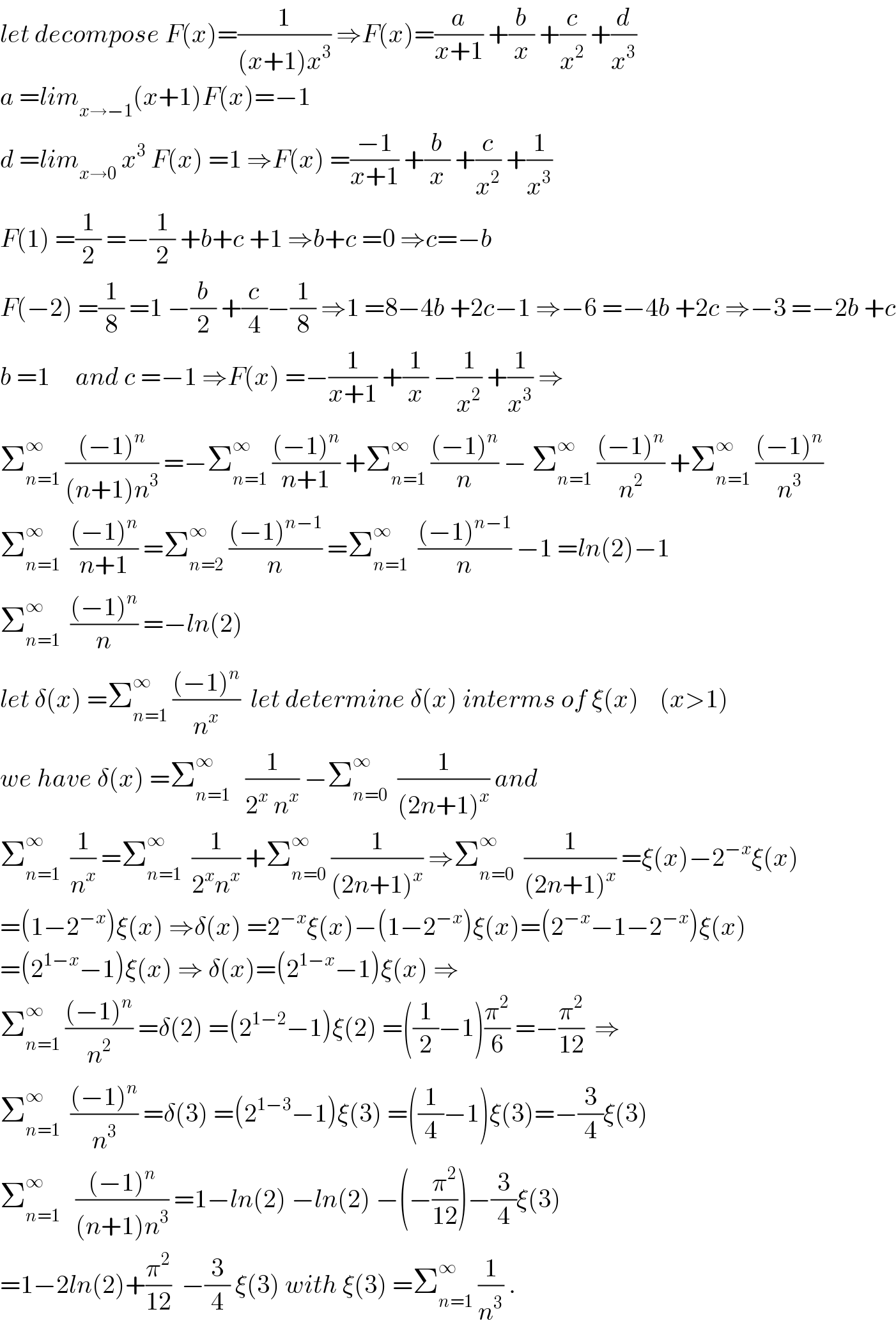 let decompose F(x)=(1/((x+1)x^3 )) ⇒F(x)=(a/(x+1)) +(b/x) +(c/x^2 ) +(d/x^3 )  a =lim_(x→−1) (x+1)F(x)=−1  d =lim_(x→0)  x^3  F(x) =1 ⇒F(x) =((−1)/(x+1)) +(b/x) +(c/x^2 ) +(1/x^3 )  F(1) =(1/2) =−(1/2) +b+c +1 ⇒b+c =0 ⇒c=−b  F(−2) =(1/8) =1 −(b/2) +(c/4)−(1/8) ⇒1 =8−4b +2c−1 ⇒−6 =−4b +2c ⇒−3 =−2b +c  b =1     and c =−1 ⇒F(x) =−(1/(x+1)) +(1/x) −(1/x^2 ) +(1/x^3 ) ⇒  Σ_(n=1) ^∞  (((−1)^n )/((n+1)n^3 )) =−Σ_(n=1) ^∞  (((−1)^n )/(n+1)) +Σ_(n=1) ^∞  (((−1)^n )/n) − Σ_(n=1) ^∞  (((−1)^n )/n^2 ) +Σ_(n=1) ^∞  (((−1)^n )/n^3 )  Σ_(n=1) ^∞   (((−1)^n )/(n+1)) =Σ_(n=2) ^∞  (((−1)^(n−1) )/n) =Σ_(n=1) ^∞   (((−1)^(n−1) )/n) −1 =ln(2)−1  Σ_(n=1) ^∞   (((−1)^n )/n) =−ln(2)  let δ(x) =Σ_(n=1) ^∞  (((−1)^n )/n^x )  let determine δ(x) interms of ξ(x)    (x>1)  we have δ(x) =Σ_(n=1) ^∞    (1/(2^x  n^x )) −Σ_(n=0) ^∞   (1/((2n+1)^x )) and  Σ_(n=1) ^∞   (1/n^x ) =Σ_(n=1) ^∞   (1/(2^x n^x )) +Σ_(n=0) ^∞  (1/((2n+1)^x )) ⇒Σ_(n=0) ^∞   (1/((2n+1)^x )) =ξ(x)−2^(−x) ξ(x)  =(1−2^(−x) )ξ(x) ⇒δ(x) =2^(−x) ξ(x)−(1−2^(−x) )ξ(x)=(2^(−x) −1−2^(−x) )ξ(x)  =(2^(1−x) −1)ξ(x) ⇒ δ(x)=(2^(1−x) −1)ξ(x) ⇒  Σ_(n=1) ^∞  (((−1)^n )/n^2 ) =δ(2) =(2^(1−2) −1)ξ(2) =((1/2)−1)(π^2 /6) =−(π^2 /(12))  ⇒  Σ_(n=1) ^∞   (((−1)^n )/n^3 ) =δ(3) =(2^(1−3) −1)ξ(3) =((1/4)−1)ξ(3)=−(3/4)ξ(3)  Σ_(n=1) ^∞    (((−1)^n )/((n+1)n^3 )) =1−ln(2) −ln(2) −(−(π^2 /(12)))−(3/4)ξ(3)  =1−2ln(2)+(π^2 /(12))  −(3/4) ξ(3) with ξ(3) =Σ_(n=1) ^∞  (1/n^3 ) .  