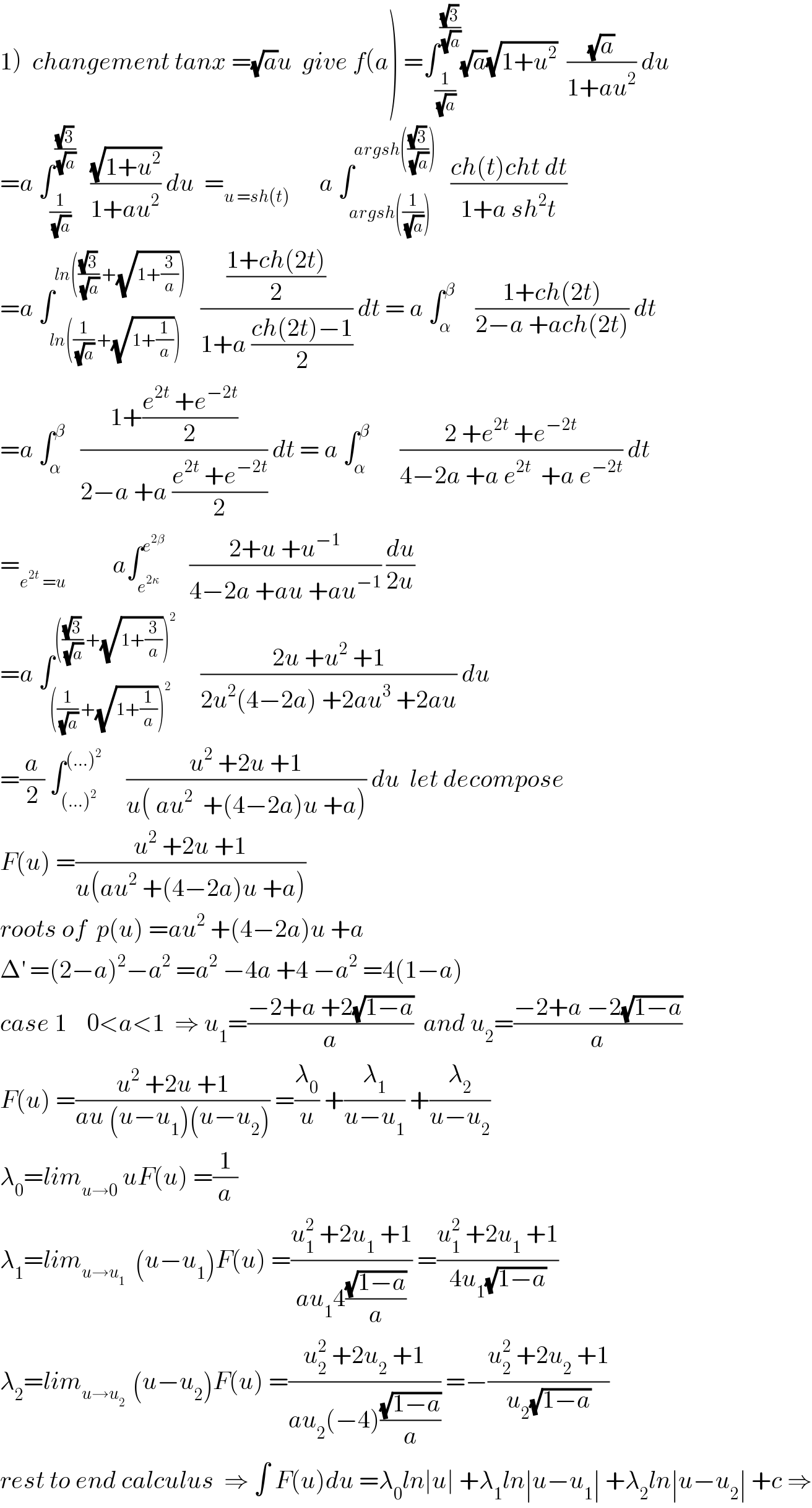 1)  changement tanx =(√a)u  give f(a) =∫_(1/(√a)) ^((√3)/(√a)) (√a)(√(1+u^2 ))  ((√a)/(1+au^2 )) du  =a ∫_(1/(√a)) ^((√3)/(√a))    ((√(1+u^2 ))/(1+au^2 )) du  =_(u =sh(t))       a ∫_(argsh((1/(√a)))) ^(argsh(((√3)/(√a))))    ((ch(t)cht dt)/(1+a sh^2 t))  =a ∫_(ln((1/(√a)) +(√(1+(1/a))))) ^(ln(((√3)/(√a)) +(√(1+(3/a)))))    (((1+ch(2t))/2)/(1+a ((ch(2t)−1)/2))) dt = a ∫_α ^β     ((1+ch(2t))/(2−a +ach(2t))) dt  =a ∫_α ^β    ((1+((e^(2t)  +e^(−2t) )/2))/(2−a +a ((e^(2t)  +e^(−2t) )/2))) dt = a ∫_α ^β       ((2 +e^(2t)  +e^(−2t) )/(4−2a +a e^(2t)   +a e^(−2t) )) dt  =_(e^(2t)  =u )          a∫_e^(2κ)  ^e^(2β)       ((2+u +u^(−1) )/(4−2a +au +au^(−1) )) (du/(2u))  =a ∫_(((1/(√a)) +(√(1+(1/a))))^2 ) ^((((√3)/(√a)) +(√(1+(3/a))))^2 )      ((2u +u^2  +1)/(2u^2 (4−2a) +2au^3  +2au)) du  =(a/2) ∫_((...)^2 ) ^((...)^2 )      ((u^2  +2u +1)/(u( au^2   +(4−2a)u +a))) du  let decompose  F(u) =((u^2  +2u +1)/(u(au^2  +(4−2a)u +a)))  roots of  p(u) =au^2  +(4−2a)u +a   Δ^′  =(2−a)^2 −a^2  =a^2  −4a +4 −a^2  =4(1−a)  case 1    0<a<1  ⇒ u_1 =((−2+a +2(√(1−a)))/a)  and u_2 =((−2+a −2(√(1−a)))/a)  F(u) =((u^2  +2u +1)/(au (u−u_1 )(u−u_2 ))) =(λ_0 /u) +(λ_1 /(u−u_1 )) +(λ_2 /(u−u_2 ))  λ_0 =lim_(u→0)  uF(u) =(1/a)  λ_1 =lim_(u→u_1 )   (u−u_1 )F(u) =((u_1 ^2  +2u_1  +1)/(au_1 4((√(1−a))/a))) =((u_1 ^2  +2u_1  +1)/(4u_1 (√(1−a))))  λ_2 =lim_(u→u_2  )  (u−u_2 )F(u) =((u_2 ^2  +2u_2  +1)/(au_2 (−4)((√(1−a))/a))) =−((u_2 ^2  +2u_2  +1)/(u_2 (√(1−a))))  rest to end calculus  ⇒ ∫ F(u)du =λ_0 ln∣u∣ +λ_1 ln∣u−u_1 ∣ +λ_2 ln∣u−u_2 ∣ +c ⇒  