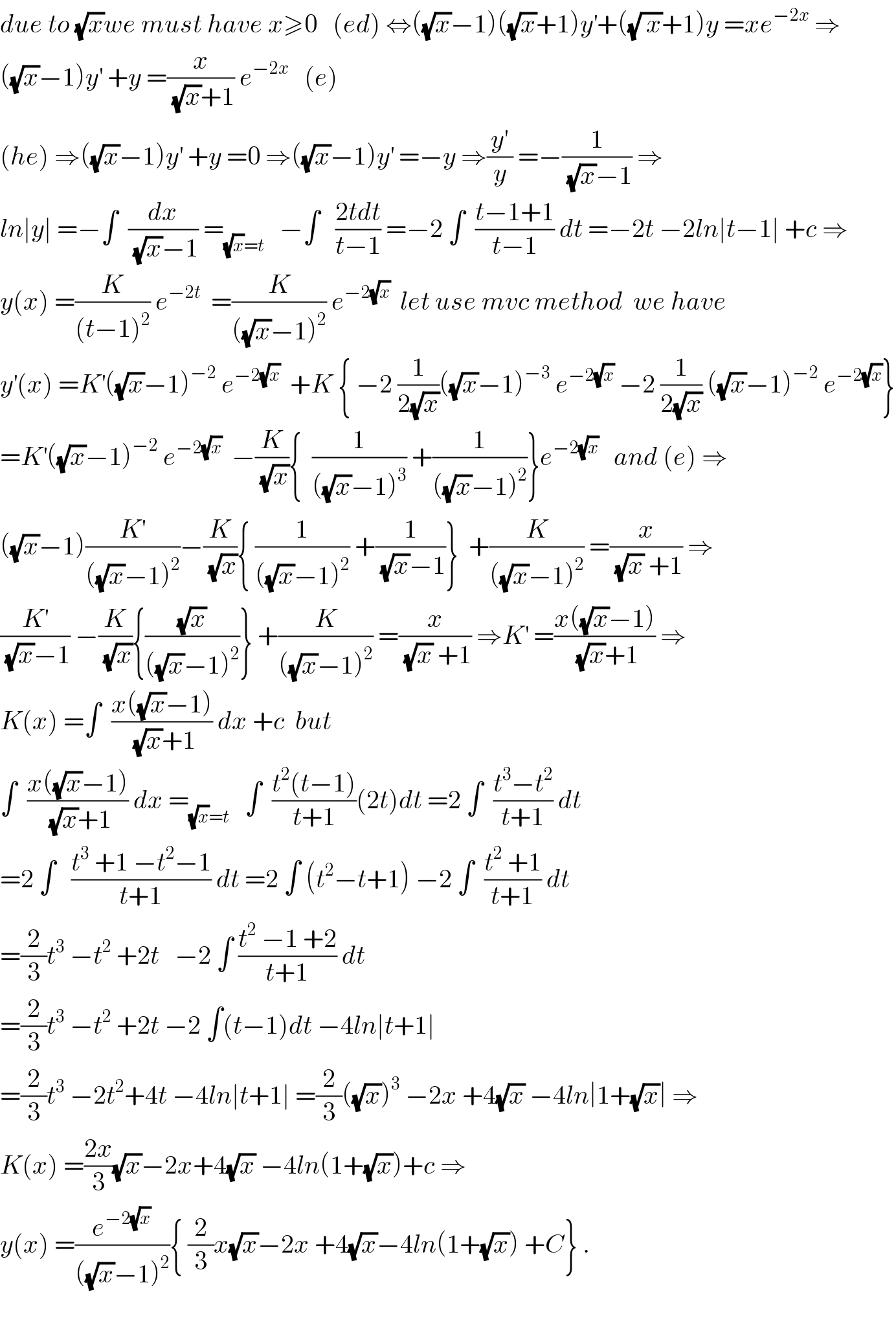due to (√x)we must have x≥0   (ed) ⇔((√x)−1)((√x)+1)y^′ +((√( x))+1)y =xe^(−2x)  ⇒  ((√x)−1)y^′  +y =(x/((√x)+1)) e^(−2x)    (e)  (he) ⇒((√x)−1)y^′  +y =0 ⇒((√x)−1)y^′  =−y ⇒(y^′ /y) =−(1/((√x)−1)) ⇒  ln∣y∣ =−∫  (dx/((√x)−1)) =_((√x)=t)    −∫   ((2tdt)/(t−1)) =−2 ∫  ((t−1+1)/(t−1)) dt =−2t −2ln∣t−1∣ +c ⇒  y(x) =(K/((t−1)^2 )) e^(−2t)   =(K/(((√x)−1)^2 )) e^(−2(√x))   let use mvc method  we have  y^′ (x) =K^′ ((√x)−1)^(−2)  e^(−2(√x))   +K { −2 (1/(2(√x)))((√x)−1)^(−3)  e^(−2(√x))  −2 (1/(2(√x))) ((√x)−1)^(−2)  e^(−2(√x)) }  =K^′ ((√x)−1)^(−2)  e^(−2(√x))   −(K/(√x)){  (1/(((√x)−1)^3 )) +(1/(((√x)−1)^2 ))}e^(−2(√x))    and (e) ⇒  ((√x)−1)(K^′ /(((√x)−1)^2 ))−(K/(√x)){ (1/(((√x)−1)^2 )) +(1/((√x)−1))}  +(K/(((√x)−1)^2 )) =(x/((√x) +1)) ⇒  (K^′ /((√x)−1)) −(K/(√x)){((√x)/(((√x)−1)^2 ))} +(K/(((√x)−1)^2 )) =(x/((√x) +1)) ⇒K^′  =((x((√x)−1))/((√x)+1)) ⇒  K(x) =∫  ((x((√x)−1))/((√x)+1)) dx +c  but  ∫  ((x((√x)−1))/((√x)+1)) dx =_((√x)=t)    ∫  ((t^2 (t−1))/(t+1))(2t)dt =2 ∫  ((t^3 −t^2 )/(t+1)) dt  =2 ∫   ((t^3  +1 −t^2 −1)/(t+1)) dt =2 ∫ (t^2 −t+1) −2 ∫  ((t^2  +1)/(t+1)) dt  =(2/3)t^3  −t^2  +2t   −2 ∫ ((t^2  −1 +2)/(t+1)) dt  =(2/3)t^3  −t^2  +2t −2 ∫(t−1)dt −4ln∣t+1∣  =(2/3)t^3  −2t^2 +4t −4ln∣t+1∣ =(2/3)((√x))^3  −2x +4(√x) −4ln∣1+(√x)∣ ⇒  K(x) =((2x)/3)(√x)−2x+4(√x) −4ln(1+(√x))+c ⇒  y(x) =(e^(−2(√x)) /(((√x)−1)^2 )){ (2/3)x(√x)−2x +4(√x)−4ln(1+(√x)) +C} .    