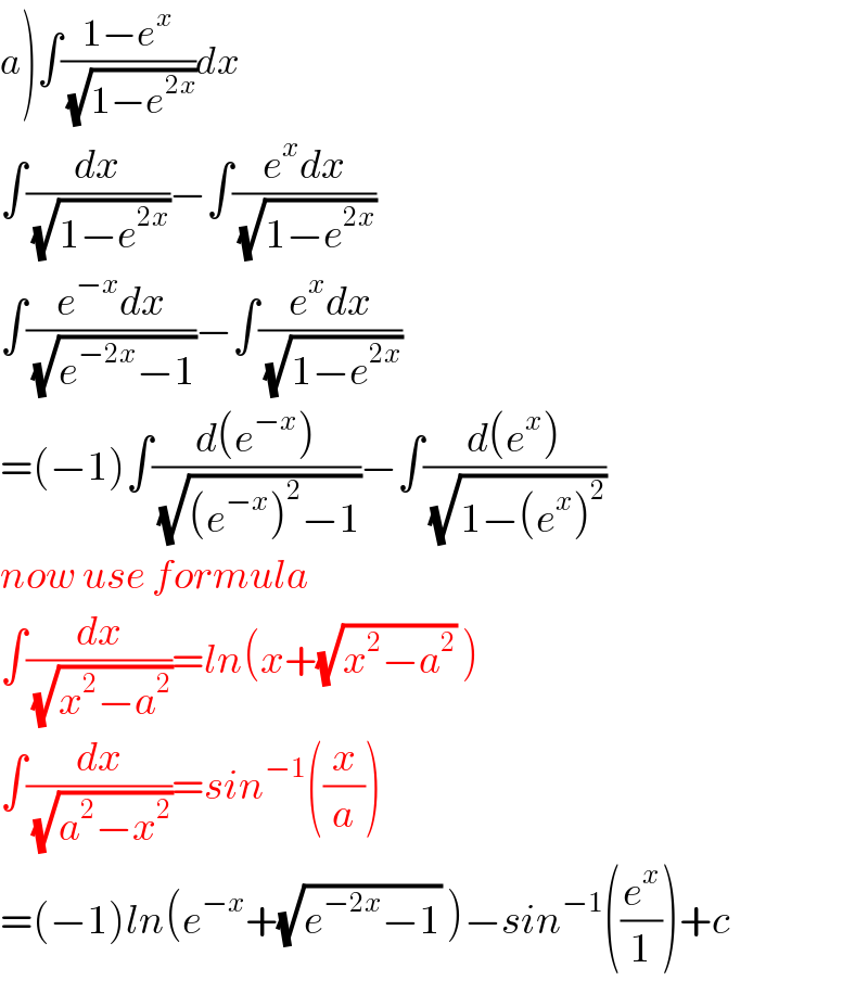 a)∫((1−e^x )/(√(1−e^(2x) )))dx  ∫(dx/(√(1−e^(2x) )))−∫((e^x dx)/(√(1−e^(2x) )))  ∫((e^(−x) dx)/(√(e^(−2x) −1)))−∫((e^x dx)/(√(1−e^(2x) )))  =(−1)∫((d(e^(−x) ))/(√((e^(−x) )^2 −1)))−∫((d(e^x ))/(√(1−(e^x )^2 )))  now use formula  ∫(dx/(√(x^2 −a^2 )))=ln(x+(√(x^2 −a^2 )) )  ∫(dx/(√(a^2 −x^2 )))=sin^(−1) ((x/a))  =(−1)ln(e^(−x) +(√(e^(−2x) −1)) )−sin^(−1) ((e^x /1))+c  