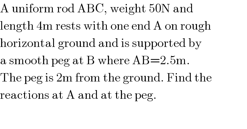 A uniform rod ABC, weight 50N and   length 4m rests with one end A on rough  horizontal ground and is supported by   a smooth peg at B where AB=2.5m.  The peg is 2m from the ground. Find the  reactions at A and at the peg.  