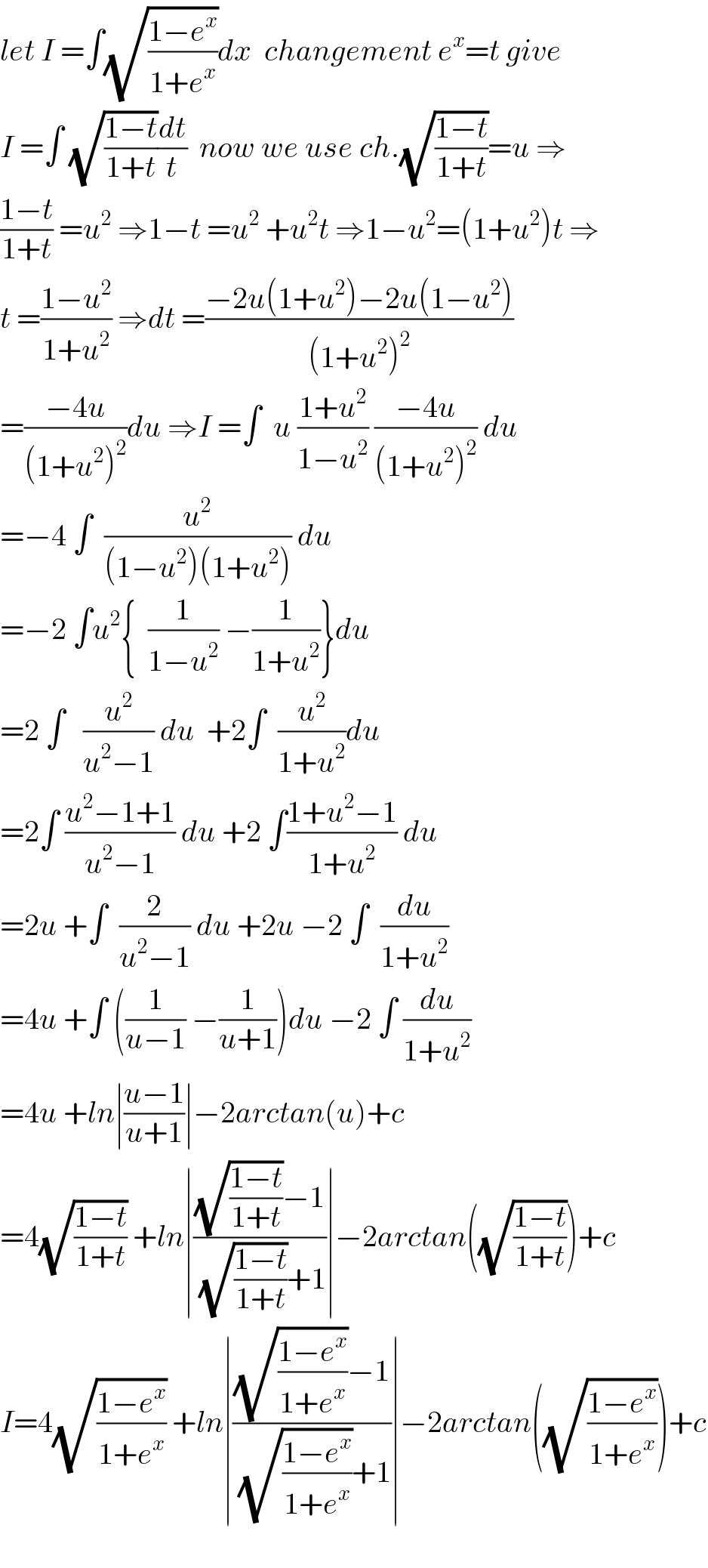 let I =∫(√((1−e^x )/(1+e^x )))dx  changement e^x =t give  I =∫ (√((1−t)/(1+t)))(dt/t)  now we use ch.(√((1−t)/(1+t)))=u ⇒  ((1−t)/(1+t)) =u^2  ⇒1−t =u^2  +u^2 t ⇒1−u^2 =(1+u^2 )t ⇒  t =((1−u^2 )/(1+u^2 )) ⇒dt =((−2u(1+u^2 )−2u(1−u^2 ))/((1+u^2 )^2 ))  =((−4u)/((1+u^2 )^2 ))du ⇒I =∫  u ((1+u^2 )/(1−u^2 )) ((−4u)/((1+u^2 )^2 )) du  =−4 ∫  (u^2 /((1−u^2 )(1+u^2 ))) du  =−2 ∫u^2 {  (1/(1−u^2 )) −(1/(1+u^2 ))}du  =2 ∫   (u^2 /(u^2 −1)) du  +2∫  (u^2 /(1+u^2 ))du  =2∫ ((u^2 −1+1)/(u^2 −1)) du +2 ∫((1+u^2 −1)/(1+u^2 )) du  =2u +∫  (2/(u^2 −1)) du +2u −2 ∫  (du/(1+u^2 ))  =4u +∫ ((1/(u−1)) −(1/(u+1)))du −2 ∫ (du/(1+u^2 ))  =4u +ln∣((u−1)/(u+1))∣−2arctan(u)+c  =4(√((1−t)/(1+t))) +ln∣(((√((1−t)/(1+t)))−1)/((√((1−t)/(1+t)))+1))∣−2arctan((√((1−t)/(1+t))))+c  I=4(√((1−e^x )/(1+e^x ))) +ln∣(((√((1−e^x )/(1+e^x )))−1)/((√((1−e^x )/(1+e^x )))+1))∣−2arctan((√((1−e^x )/(1+e^x ))))+c    
