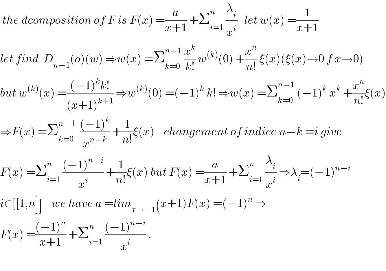  the dcomposition of F is F(x) =(a/(x+1)) +Σ_(i=1) ^n  (λ_i /x^i )   let w(x) =(1/(x+1))  let find  D_(n−1) (o)(w) ⇒w(x) =Σ_(k=0) ^(n−1)  (x^k /(k!)) w^((k)) (0) +(x^n /(n!)) ξ(x)(ξ(x)→0 f x→0)  but w^((k)) (x) =(((−1)^k k!)/((x+1)^(k+1) )) ⇒w^((k)) (0) =(−1)^k  k! ⇒w(x) =Σ_(k=0) ^(n−1)  (−1)^k  x^k  +(x^n /(n!))ξ(x)  ⇒F(x) =Σ_(k=0) ^(n−1)   (((−1)^k )/x^(n−k) ) +(1/(n!))ξ(x)    changement of indice n−k =i give  F(x) =Σ_(i=1) ^n  (((−1)^(n−i) )/x^i ) +(1/(n!))ξ(x) but F(x) =(a/(x+1)) +Σ_(i=1) ^n  (λ_i /x^i ) ⇒λ_i =(−1)^(n−i)   i∈[[1,n]]    we have a =lim_(x→−1) (x+1)F(x) =(−1)^n  ⇒  F(x) =(((−1)^n )/(x+1)) +Σ_(i=1) ^n  (((−1)^(n−i) )/x^i ) .    