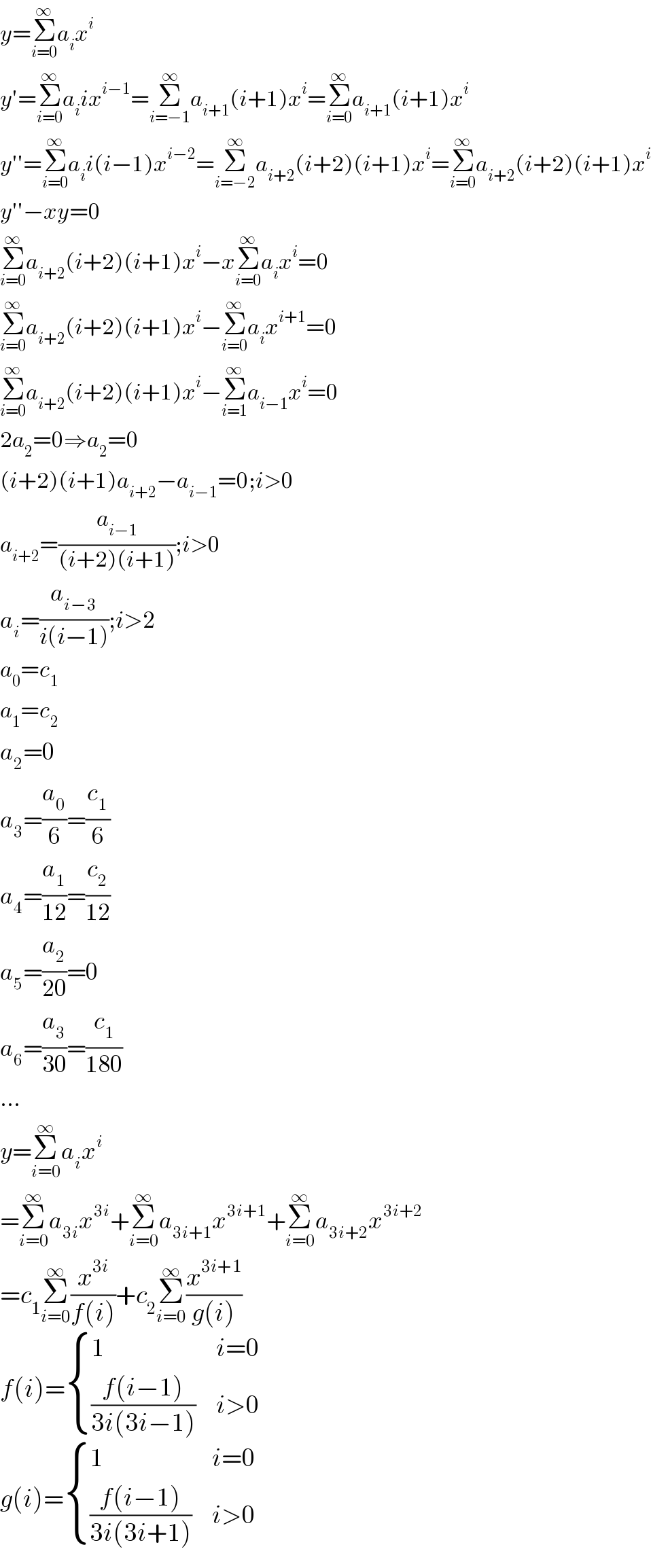 y=Σ_(i=0) ^∞ a_i x^i   y′=Σ_(i=0) ^∞ a_i ix^(i−1) =Σ_(i=−1) ^∞ a_(i+1) (i+1)x^i =Σ_(i=0) ^∞ a_(i+1) (i+1)x^i   y′′=Σ_(i=0) ^∞ a_i i(i−1)x^(i−2) =Σ_(i=−2) ^∞ a_(i+2) (i+2)(i+1)x^i =Σ_(i=0) ^∞ a_(i+2) (i+2)(i+1)x^i   y′′−xy=0  Σ_(i=0) ^∞ a_(i+2) (i+2)(i+1)x^i −xΣ_(i=0) ^∞ a_i x^i =0  Σ_(i=0) ^∞ a_(i+2) (i+2)(i+1)x^i −Σ_(i=0) ^∞ a_i x^(i+1) =0  Σ_(i=0) ^∞ a_(i+2) (i+2)(i+1)x^i −Σ_(i=1) ^∞ a_(i−1) x^i =0  2a_2 =0⇒a_2 =0  (i+2)(i+1)a_(i+2) −a_(i−1) =0;i>0  a_(i+2) =(a_(i−1) /((i+2)(i+1)));i>0  a_i =(a_(i−3) /(i(i−1)));i>2  a_0 =c_1   a_1 =c_2   a_2 =0  a_3 =(a_0 /6)=(c_1 /6)  a_4 =(a_1 /(12))=(c_2 /(12))  a_5 =(a_2 /(20))=0  a_6 =(a_3 /(30))=(c_1 /(180))  ...  y=Σ_(i=0) ^∞ a_i x^i   =Σ_(i=0) ^∞ a_(3i) x^(3i) +Σ_(i=0) ^∞ a_(3i+1) x^(3i+1) +Σ_(i=0) ^∞ a_(3i+2) x^(3i+2)   =c_1 Σ_(i=0) ^∞ (x^(3i) /(f(i)))+c_2 Σ_(i=0) ^∞ (x^(3i+1) /(g(i)))  f(i)= { (1,(i=0)),(((f(i−1))/(3i(3i−1))),(i>0)) :}  g(i)= { (1,(i=0)),(((f(i−1))/(3i(3i+1))),(i>0)) :}  