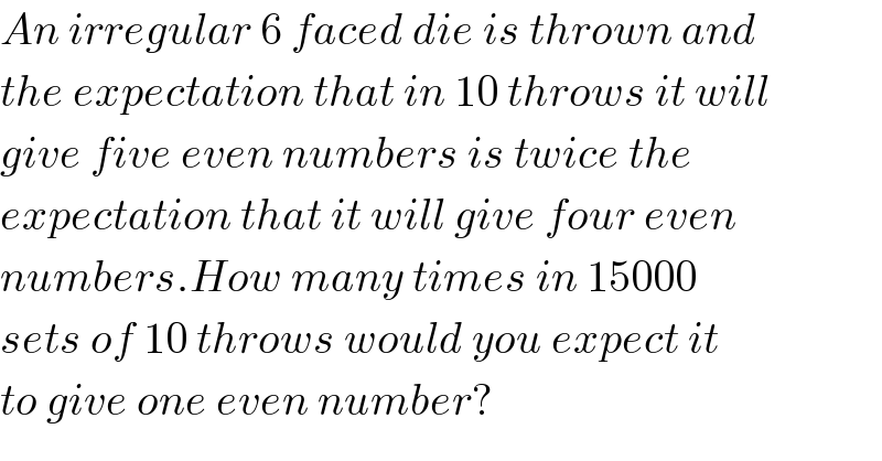 An irregular 6 faced die is thrown and  the expectation that in 10 throws it will  give five even numbers is twice the  expectation that it will give four even  numbers.How many times in 15000  sets of 10 throws would you expect it  to give one even number?  