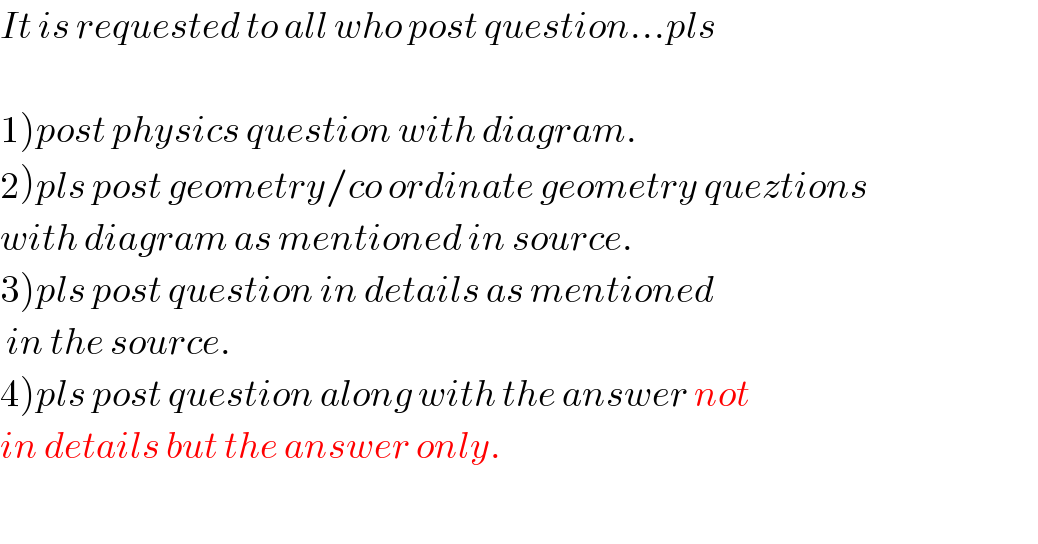 It is requested to all who post question...pls    1)post physics question with diagram.  2)pls post geometry/co ordinate geometry queztions  with diagram as mentioned in source.  3)pls post question in details as mentioned   in the source.  4)pls post question along with the answer not  in details but the answer only.    