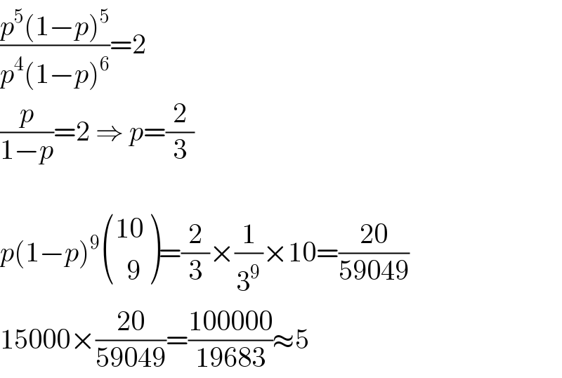 ((p^5 (1−p)^5 )/(p^4 (1−p)^6 ))=2  (p/(1−p))=2 ⇒ p=(2/3)    p(1−p)^9  (((10)),((  9)) )=(2/3)×(1/3^9 )×10=((20)/(59049))  15000×((20)/(59049))=((100000)/(19683))≈5  