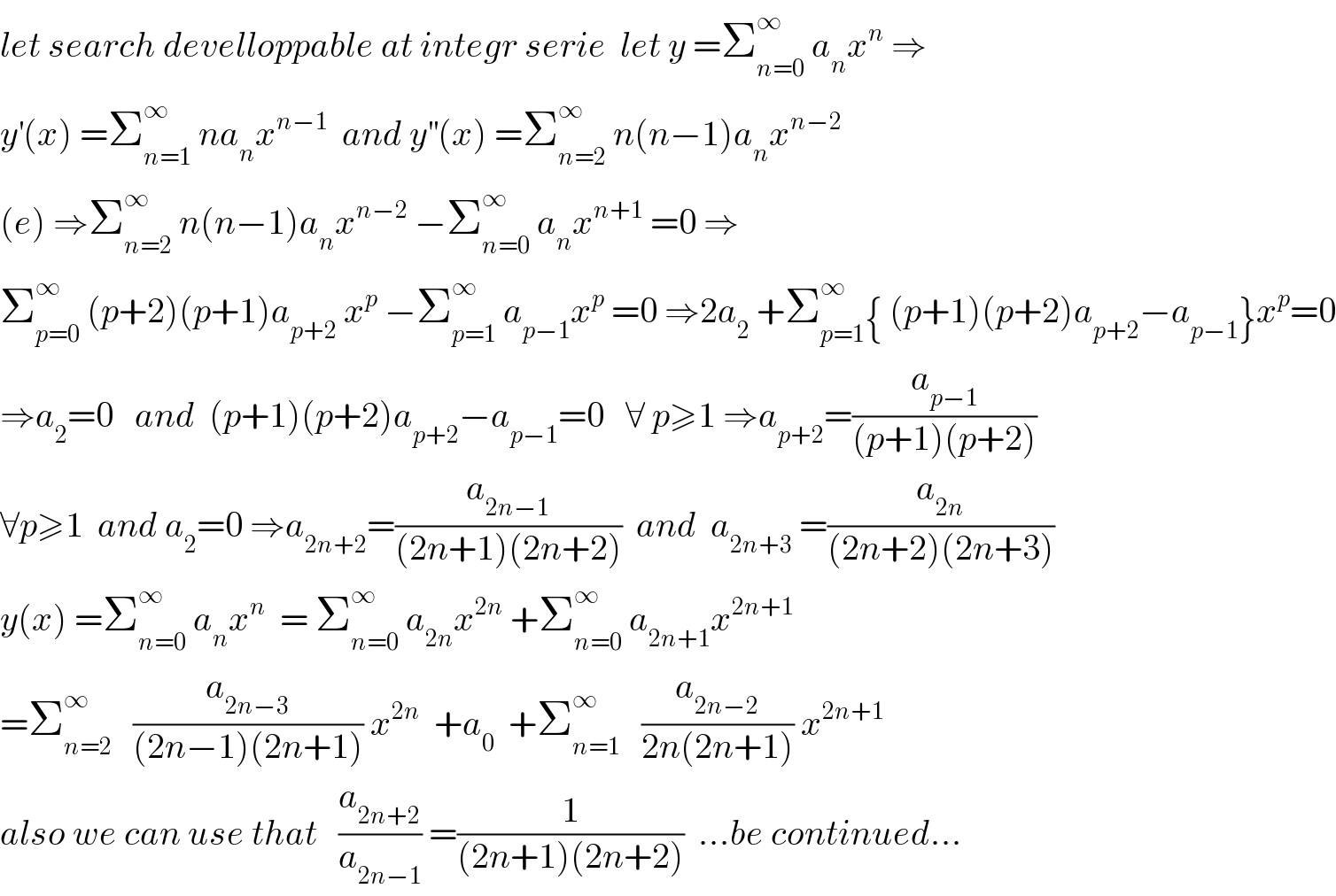 let search develloppable at integr serie  let y =Σ_(n=0) ^∞  a_n x^n  ⇒  y^′ (x) =Σ_(n=1) ^∞  na_n x^(n−1)   and y^(′′) (x) =Σ_(n=2) ^∞  n(n−1)a_n x^(n−2)   (e) ⇒Σ_(n=2) ^∞  n(n−1)a_n x^(n−2)  −Σ_(n=0) ^∞  a_n x^(n+1)  =0 ⇒  Σ_(p=0) ^∞  (p+2)(p+1)a_(p+2)  x^p  −Σ_(p=1) ^∞  a_(p−1) x^p  =0 ⇒2a_2  +Σ_(p=1) ^∞ { (p+1)(p+2)a_(p+2) −a_(p−1) }x^p =0  ⇒a_2 =0   and  (p+1)(p+2)a_(p+2) −a_(p−1) =0   ∀ p≥1 ⇒a_(p+2) =(a_(p−1) /((p+1)(p+2)))  ∀p≥1  and a_2 =0 ⇒a_(2n+2) =(a_(2n−1) /((2n+1)(2n+2)))  and  a_(2n+3)  =(a_(2n) /((2n+2)(2n+3)))  y(x) =Σ_(n=0) ^∞  a_n x^n   = Σ_(n=0) ^∞  a_(2n) x^(2n)  +Σ_(n=0) ^∞  a_(2n+1) x^(2n+1)   =Σ_(n=2) ^∞    (a_(2n−3) /((2n−1)(2n+1))) x^(2n)   +a_0   +Σ_(n=1) ^∞    (a_(2n−2) /(2n(2n+1))) x^(2n+1)   also we can use that   (a_(2n+2) /a_(2n−1) ) =(1/((2n+1)(2n+2)))  ...be continued...  