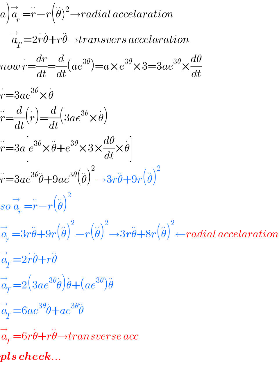 a)a_r ^→ =r^(..) −r(θ^(..) )^2 →radial accelaration        a_T ^→ =2r^. θ^. +rθ^(..) →transvers accelaration  now r^. =(dr/dt)=(d/dt)(ae^(3θ) )=a×e^(3θ) ×3=3ae^(3θ) ×(dθ/dt)  r^. =3ae^(3θ) ×θ^.   r^(..) =(d/dt)(r^. )=(d/dt)(3ae^(3θ) ×θ^. )  r^(..) =3a[e^(3θ) ×θ^(..) +e^(3θ) ×3×(dθ/dt)×θ^. ]  r^(..) =3ae^(3θ) θ^(..) +9ae^(3θ) (θ^(..) )^2 →3rθ^(..) +9r(θ^(..) )^2   so a_r ^→ =r^(..) −r(^ θ^(..) )^2   a_r ^→ =3rθ^(..) +9r(θ^(..) )^2 −r(θ^(..) )^2 →3rθ^(..) +8r(θ^(..) )^2 ←radial accelaration  a_T ^→ =2r^. θ^. +rθ^(..)   a_T ^→ =2(3ae^(3θ) θ^. )θ^. +(ae^(3θ) )θ^(..)   a_T ^→ =6ae^(3θ) θ^. +ae^(3θ) θ^(..)   a_T ^→ =6rθ^. +r^ θ^(..) →transverse acc  pls check...  