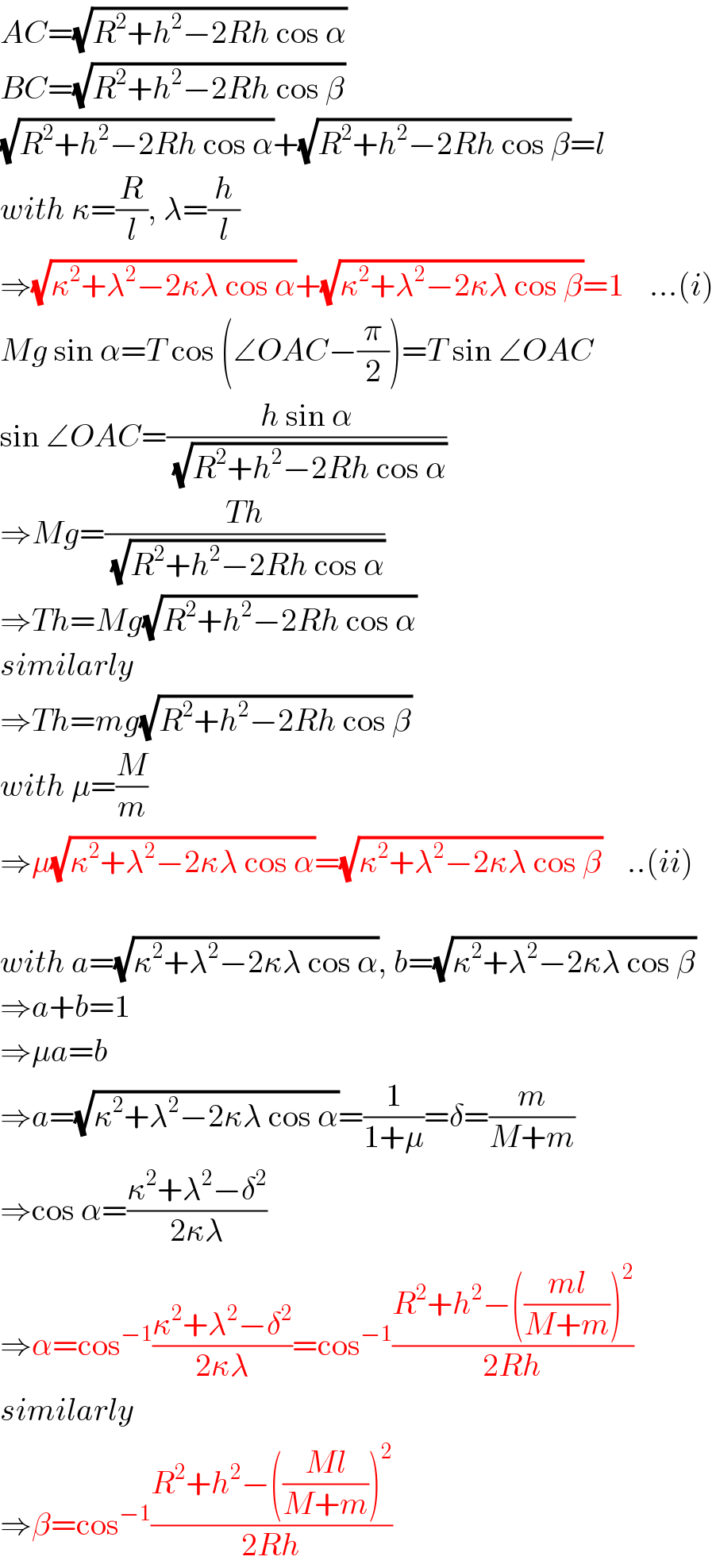 AC=(√(R^2 +h^2 −2Rh cos α))  BC=(√(R^2 +h^2 −2Rh cos β))  (√(R^2 +h^2 −2Rh cos α))+(√(R^2 +h^2 −2Rh cos β))=l  with κ=(R/l), λ=(h/l)  ⇒(√(κ^2 +λ^2 −2κλ cos α))+(√(κ^2 +λ^2 −2κλ cos β))=1    ...(i)  Mg sin α=T cos (∠OAC−(π/2))=T sin ∠OAC  sin ∠OAC=((h sin α)/(√(R^2 +h^2 −2Rh cos α)))  ⇒Mg=((Th)/(√(R^2 +h^2 −2Rh cos α)))  ⇒Th=Mg(√(R^2 +h^2 −2Rh cos α))  similarly  ⇒Th=mg(√(R^2 +h^2 −2Rh cos β))  with μ=(M/m)  ⇒μ(√(κ^2 +λ^2 −2κλ cos α))=(√(κ^2 +λ^2 −2κλ cos β))    ..(ii)    with a=(√(κ^2 +λ^2 −2κλ cos α)), b=(√(κ^2 +λ^2 −2κλ cos β))  ⇒a+b=1  ⇒μa=b  ⇒a=(√(κ^2 +λ^2 −2κλ cos α))=(1/(1+μ))=δ=(m/(M+m))  ⇒cos α=((κ^2 +λ^2 −δ^2 )/(2κλ))  ⇒α=cos^(−1) ((κ^2 +λ^2 −δ^2 )/(2κλ))=cos^(−1) ((R^2 +h^2 −(((ml)/(M+m)))^2 )/(2Rh))  similarly  ⇒β=cos^(−1) ((R^2 +h^2 −(((Ml)/(M+m)))^2 )/(2Rh))  