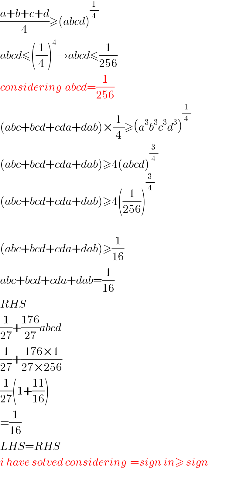 ((a+b+c+d)/4)≥(abcd)^(1/4)   abcd≤((1/4))^4 →abcd≤(1/(256))  considering  abcd=(1/(256))  (abc+bcd+cda+dab)×(1/4)≥(a^3 b^3 c^3 d^3 )^(1/4)   (abc+bcd+cda+dab)≥4(abcd)^(3/4)   (abc+bcd+cda+dab)≥4((1/(256)))^(3/4)     (abc+bcd+cda+dab)≥(1/(16))  abc+bcd+cda+dab=(1/(16))  RHS  (1/(27))+((176)/(27))abcd  (1/(27))+((176×1)/(27×256))  (1/(27))(1+((11)/(16)))  =(1/(16))  LHS=RHS  i have solved considering  =sign in≥ sign    