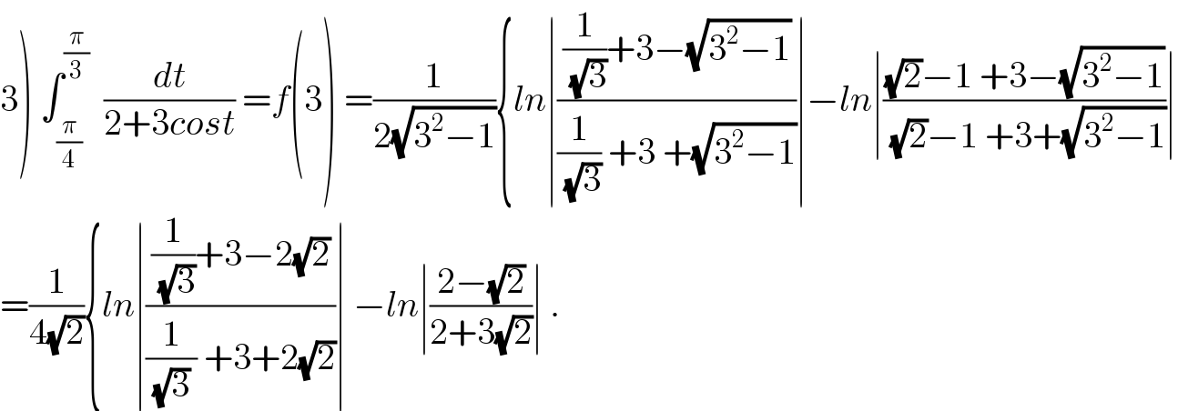 3) ∫_(π/4) ^(π/3)   (dt/(2+3cost)) =f(3) =(1/(2(√(3^2 −1)))){ln∣(((1/(√3))+3−(√(3^2 −1)))/((1/(√3)) +3 +(√(3^2 −1))))∣−ln∣(((√2)−1 +3−(√(3^2 −1)))/((√2)−1 +3+(√(3^2 −1))))∣  =(1/(4(√2))){ln∣(((1/(√3))+3−2(√2))/((1/((√3) )) +3+2(√2)))∣ −ln∣((2−(√2))/(2+3(√2)))∣ .  