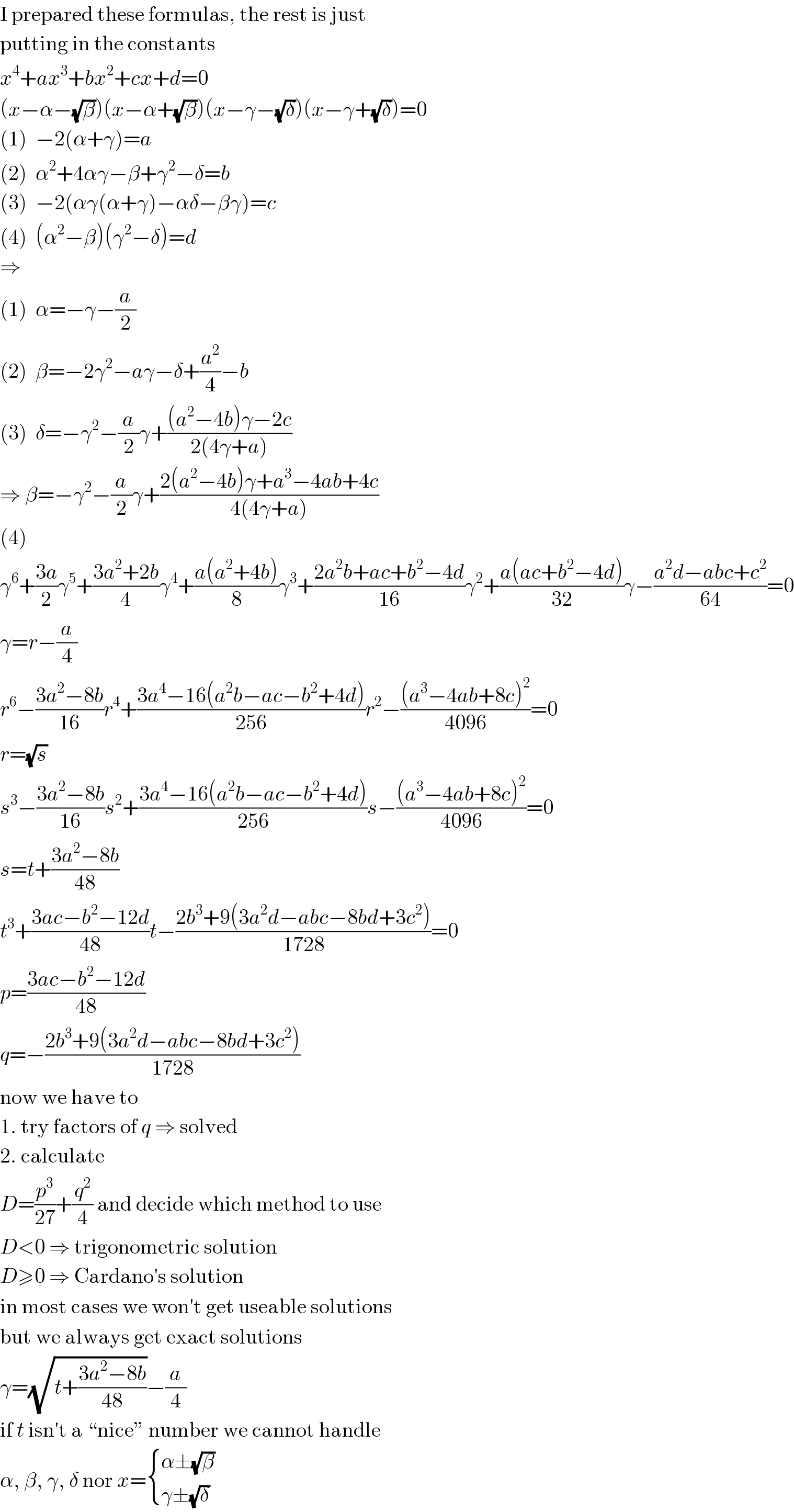 I prepared these formulas, the rest is just  putting in the constants  x^4 +ax^3 +bx^2 +cx+d=0  (x−α−(√β))(x−α+(√β))(x−γ−(√δ))(x−γ+(√δ))=0  (1)  −2(α+γ)=a  (2)  α^2 +4αγ−β+γ^2 −δ=b  (3)  −2(αγ(α+γ)−αδ−βγ)=c  (4)  (α^2 −β)(γ^2 −δ)=d  ⇒  (1)  α=−γ−(a/2)  (2)  β=−2γ^2 −aγ−δ+(a^2 /4)−b  (3)  δ=−γ^2 −(a/2)γ+(((a^2 −4b)γ−2c)/(2(4γ+a)))  ⇒ β=−γ^2 −(a/2)γ+((2(a^2 −4b)γ+a^3 −4ab+4c)/(4(4γ+a)))  (4)  γ^6 +((3a)/2)γ^5 +((3a^2 +2b)/4)γ^4 +((a(a^2 +4b))/8)γ^3 +((2a^2 b+ac+b^2 −4d)/(16))γ^2 +((a(ac+b^2 −4d))/(32))γ−((a^2 d−abc+c^2 )/(64))=0  γ=r−(a/4)  r^6 −((3a^2 −8b)/(16))r^4 +((3a^4 −16(a^2 b−ac−b^2 +4d))/(256))r^2 −(((a^3 −4ab+8c)^2 )/(4096))=0  r=(√s)  s^3 −((3a^2 −8b)/(16))s^2 +((3a^4 −16(a^2 b−ac−b^2 +4d))/(256))s−(((a^3 −4ab+8c)^2 )/(4096))=0  s=t+((3a^2 −8b)/(48))  t^3 +((3ac−b^2 −12d)/(48))t−((2b^3 +9(3a^2 d−abc−8bd+3c^2 ))/(1728))=0  p=((3ac−b^2 −12d)/(48))  q=−((2b^3 +9(3a^2 d−abc−8bd+3c^2 ))/(1728))  now we have to  1. try factors of q ⇒ solved  2. calculate  D=(p^3 /(27))+(q^2 /4) and decide which method to use  D<0 ⇒ trigonometric solution  D≥0 ⇒ Cardano′s solution  in most cases we won′t get useable solutions  but we always get exact solutions  γ=(√(t+((3a^2 −8b)/(48))))−(a/4)  if t isn′t a “nice” number we cannot handle  α, β, γ, δ nor x= { ((α±(√β))),((γ±(√δ))) :}  