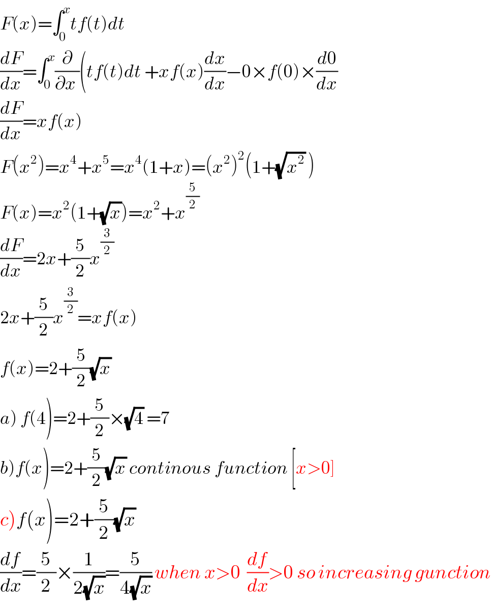 F(x)=∫_0 ^x tf(t)dt  (dF/dx)=∫_0 ^x (∂/(∂x ))(tf(t)dt +xf(x)(dx/dx)−0×f(0)×(d0/dx)  (dF/dx)=xf(x)  F(x^2 )=x^4 +x^5 =x^4 (1+x)=(x^2 )^2 (1+(√x^2 ) )  F(x)=x^2 (1+(√x))=x^2 +x^(5/2)   (dF/dx)=2x+(5/2)x^(3/2)   2x+(5/2)x^(3/2) =xf(x)  f(x)=2+(5/2)(√x)   a) f(4)=2+(5/2)×(√4) =7  b)f(x)=2+(5/2)(√x) continous function [x>0]  c)f(x)=2+(5/2)(√x)   (df/dx)=(5/2)×(1/(2(√x)))=(5/(4(√x))) when x>0  (df/dx)>0 so increasing gunction  