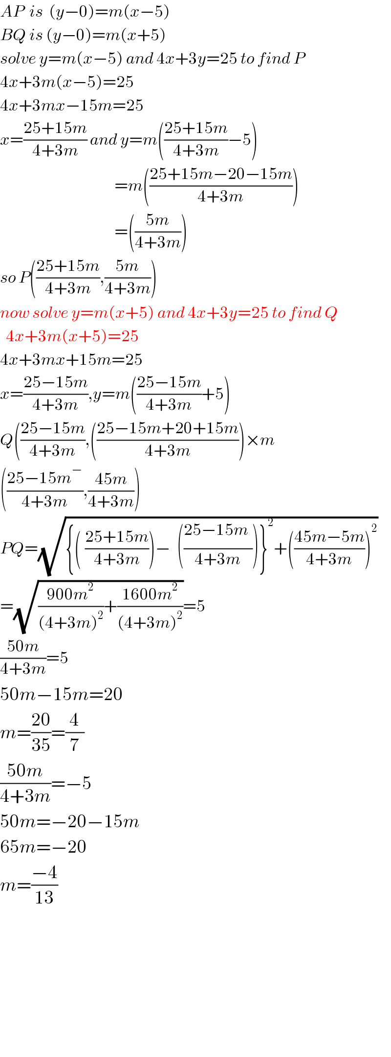 AP  is  (y−0)=m(x−5)  BQ is (y−0)=m(x+5)  solve y=m(x−5) and 4x+3y=25 to find P  4x+3m(x−5)=25  4x+3mx−15m=25  x=((25+15m)/(4+3m)) and y=m(((25+15m)/(4+3m))−5)                                         =m(((25+15m−20−15m)/(4+3m)))                                         =(((5m)/(4+3m)))  so P(((25+15m)/(4+3m)),((5m)/(4+3m)))  now solve y=m(x+5) and 4x+3y=25 to find Q    4x+3m(x+5)=25  4x+3mx+15m=25  x=((25−15m)/(4+3m)),y=m(((25−15m)/(4+3m))+5)  Q(((25−15m)/(4+3m)),(((25−15m+20+15m)/(4+3m)))×m  (((25−15m�)/(4+3m)),((45m)/(4+3m)))  PQ=(√({(_ ((25+15m)/(4+3m)))−_ (((25−15m_ )/(4+3m)))}^2 +(((45m−5m)/(4+3m)))^2 ))  =(√(((900m^2 )/((4+3m)^2 ))+((1600m^2 )/((4+3m)^2 ))))=5  ((50m)/(4+3m))=5  50m−15m=20   m=((20)/(35))=(4/7)  ((50m)/(4+3m))=−5  50m=−20−15m  65m=−20   m=((−4)/(13))              