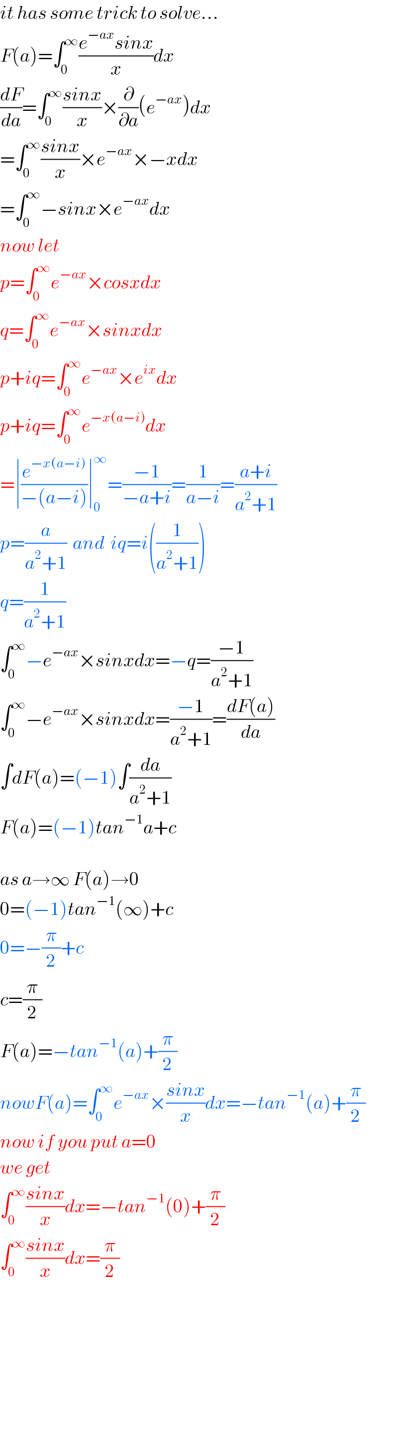 it has some trick to solve...  F(a)=∫_0 ^∞ ((e^(−ax) sinx)/x)dx  (dF/da)=∫_0 ^∞ ((sinx)/x)×(∂/∂a)(e^(−ax) )dx  =∫_0 ^∞ ((sinx)/x)×e^(−ax) ×−xdx  =∫_0 ^∞ −sinx×e^(−ax) dx  now let  p=∫_0 ^∞ e^(−ax) ×cosxdx  q=∫_0 ^∞ e^(−ax) ×sinxdx  p+iq=∫_0 ^∞ e^(−ax) ×e^(ix) dx  p+iq=∫_0 ^∞ e^(−x(a−i)) dx  =∣(e^(−x(a−i)) /(−(a−i)))∣_0 ^∞ =((−1)/(−a+i))=(1/(a−i))=((a+i)/(a^2 +1))  p=(a/(a^2 +1))  and  iq=i((1/(a^2 +1)))  q=(1/(a^2 +1))  ∫_0 ^∞ −e^(−ax) ×sinxdx=−q=((−1)/(a^2 +1))  ∫_0 ^∞ −e^(−ax) ×sinxdx=((−1)/(a^2 +1))=((dF(a))/da)  ∫dF(a)=(−1)∫(da/(a^2 +1))  F(a)=(−1)tan^(−1) a+c    as a→∞ F(a)→0  0=(−1)tan^(−1) (∞)+c  0=−(π/2)+c  c=(π/2)  F(a)=−tan^(−1) (a)+(π/2)  nowF(a)=∫_0 ^∞ e^(−ax) ×((sinx)/x)dx=−tan^(−1) (a)+(π/2)  now if you put a=0  we get  ∫_0 ^∞ ((sinx)/x)dx=−tan^(−1) (0)+(π/2)  ∫_0 ^∞ ((sinx)/x)dx=(π/2)            