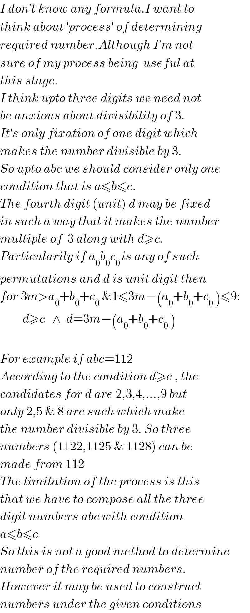 I don′t know any formula.I want to  think about ′process′ of determining  required number.Although I′m not  sure of my process being  useful at  this stage.  I think upto three digits we need not  be anxious about divisibility of 3.  It′s only fixation of one digit which  makes the number divisible by 3.  So upto abc we should consider only one  condition that is a≤b≤c.  The fourth digit (unit) d may be fixed  in such a way that it makes the number  multiple of  3 along with d≥c.  Particularily if a_0 b_0 c_(0 ) is any of such  permutations and d is unit digit then  for 3m>a_0 +b_0 +c_0  &1≤3m−(a_0 +b_0 +c_0  )≤9:           d≥c   ∧  d=3m−(a_0 +b_0 +c_0  )    For example if abc=112  According to the condition d≥c , the  candidates for d are 2,3,4,...,9 but  only 2,5 & 8 are such which make  the number divisible by 3. So three  numbers (1122,1125 & 1128) can be   made from 112  The limitation of the process is this  that we have to compose all the three  digit numbers abc with condition  a≤b≤c   So this is not a good method to determine  number of the required numbers.  However it may be used to construct  numbers under the given conditions  