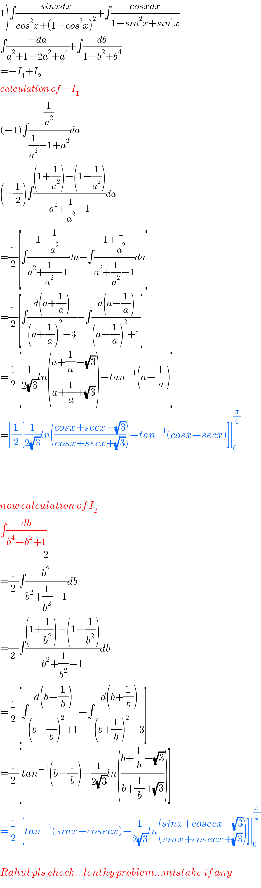 1)∫((sinxdx)/(cos^2 x+(1−cos^2 x)^2 ))+∫((cosxdx)/(1−sin^2 x+sin^4 x))  ∫((−da)/(a^2 +1−2a^2 +a^4 ))+∫(db/(1−b^2 +b^4 ))  =−I_1 +I_2   calculation of −I_1   (−1)∫((1/a^2 )/((1/a^2 )−1+a^2 ))da  (−(1/2))∫(((1+(1/a^2 ))−(1−(1/a^2 )))/(a^2 +(1/a^2 )−1))da  =(1/2)[∫((1−(1/a^2 ))/(a^2 +(1/a^2 )−1))da−∫((1+(1/a^2 ))/(a^2 +(1/a^2 )−1))da]  =(1/2)[∫((d(a+(1/a)))/((a+(1/a))^2 −3))−∫((d(a−(1/a)))/((a−(1/a))^2 +1))]  =(1/2)[(1/(2(√3)))ln(((a+(1/a)−(√3))/(a+(1/a)+(√3))))−tan^(−1) (a−(1/a))]  =∣(1/2)[(1/(2(√3)))ln(((cosx+secx−(√3))/(cosx+secx+(√3))))−tan^(−1) (cosx−secx)]∣_0 ^(π/4)         now calculation of I_2   ∫(db/(b^4 −b^2 +1))  =(1/2)∫((2/b^2 )/(b^2 +(1/b^2 )−1))db  =(1/(2 ))∫(((1+(1/b^2 ))−(1−(1/b^2 )))/(b^2 +(1/b^2 )−1))db  =(1/2)[∫((d(b−(1/b)))/((b−(1/b))^2 +1))−∫((d(b+(1/b)))/((b+(1/b))^2 −3))]  =(1/2)[tan^(−1) (b−(1/b))−(1/(2(√3)))ln(((b+(1/b)−(√3))/(b+(1/b)+(√3))))]  =(1/2)∣[tan^(−1) (sinx−cosecx)−(1/(2(√3)))ln(((sinx+cosecx−(√3))/(sinx+cosecx+(√3))))]∣_0 ^(π/4)     Rahul pls check...lenthy problem...mistake if any  