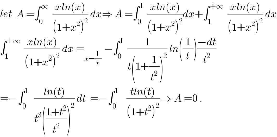 let  A =∫_0 ^∞   ((xln(x))/((1+x^2 )^2 )) dx⇒ A =∫_0 ^1   ((xln(x))/((1+x^2 )^2 ))dx+∫_1 ^(+∞)   ((xln(x))/((1+x^2 )^2 )) dx  ∫_1 ^(+∞)   ((xln(x))/((1+x^2 )^2 )) dx =_(x=(1/t))  −∫_0 ^1   (1/(t(1+(1/t^2 ))^2 )) ln((1/t))((−dt)/t^2 )  =−∫_0 ^1    ((ln(t))/(t^3 (((1+t^2 )/t^2 ))^2 )) dt  =−∫_0 ^1     ((tln(t))/((1+t^2 )^2 )) ⇒ A =0 .  