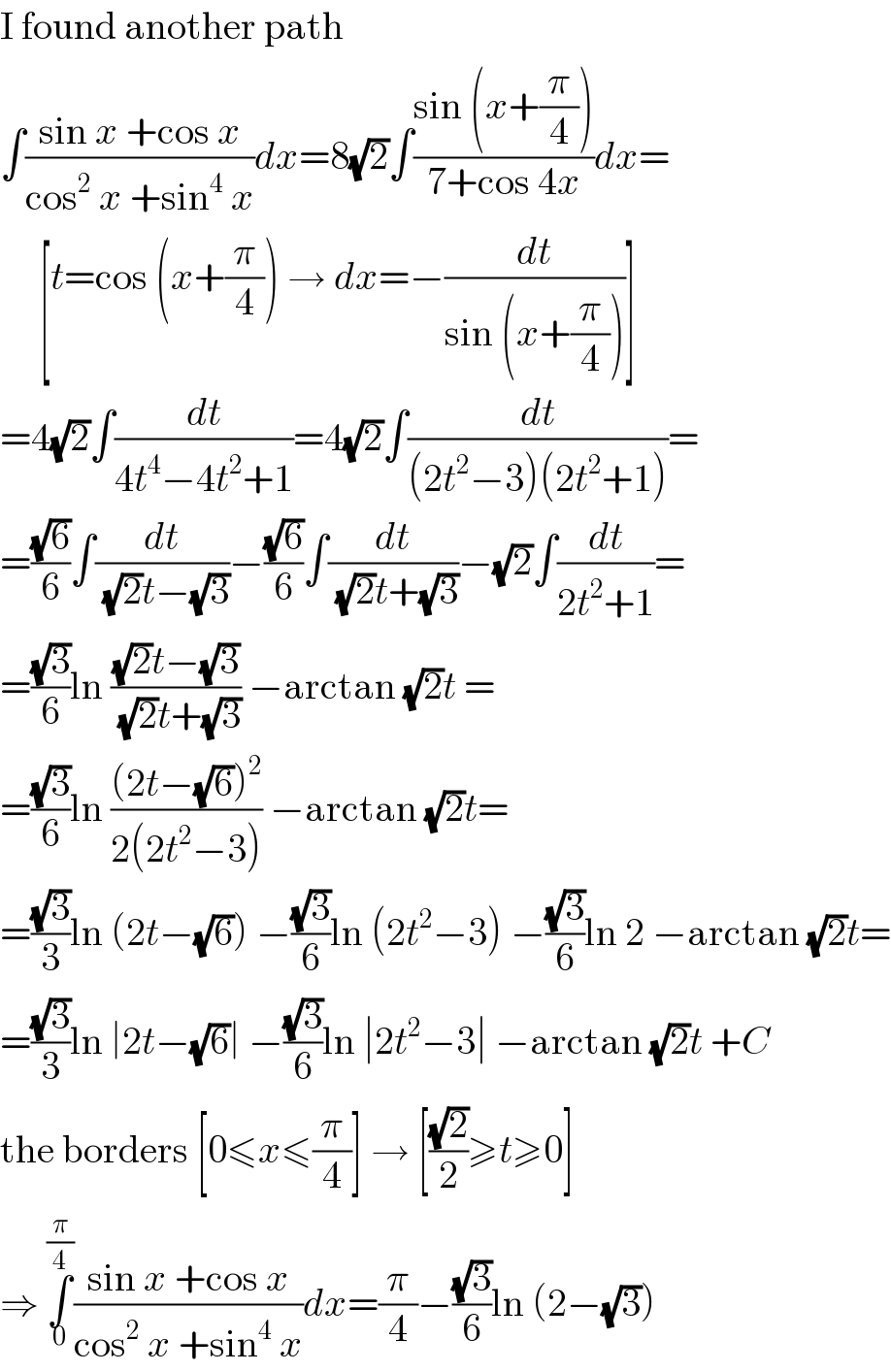I found another path  ∫((sin x +cos x)/(cos^2  x +sin^4  x))dx=8(√2)∫((sin (x+(π/4)))/(7+cos 4x))dx=       [t=cos (x+(π/4)) → dx=−(dt/(sin (x+(π/4))))]  =4(√2)∫(dt/(4t^4 −4t^2 +1))=4(√2)∫(dt/((2t^2 −3)(2t^2 +1)))=  =((√6)/6)∫(dt/((√2)t−(√3)))−((√6)/6)∫(dt/((√2)t+(√3)))−(√2)∫(dt/(2t^2 +1))=  =((√3)/6)ln (((√2)t−(√3))/((√2)t+(√3))) −arctan (√2)t =  =((√3)/6)ln (((2t−(√6))^2 )/(2(2t^2 −3))) −arctan (√2)t=  =((√3)/3)ln (2t−(√6)) −((√3)/6)ln (2t^2 −3) −((√3)/6)ln 2 −arctan (√2)t=  =((√3)/3)ln ∣2t−(√6)∣ −((√3)/6)ln ∣2t^2 −3∣ −arctan (√2)t +C  the borders [0≤x≤(π/4)] → [((√2)/2)≥t≥0]  ⇒ ∫_0 ^(π/4) ((sin x +cos x)/(cos^2  x +sin^4  x))dx=(π/4)−((√3)/6)ln (2−(√3))  