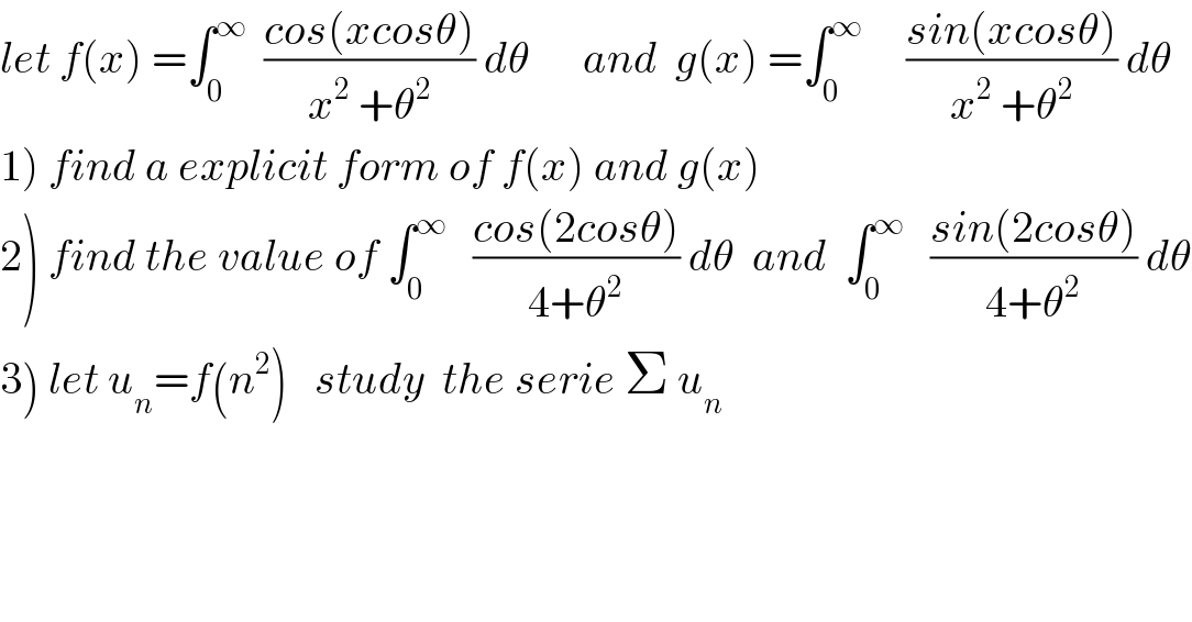 let f(x) =∫_0 ^∞   ((cos(xcosθ))/(x^2  +θ^2 )) dθ      and  g(x) =∫_0 ^∞      ((sin(xcosθ))/(x^2  +θ^2 )) dθ  1) find a explicit form of f(x) and g(x)  2) find the value of ∫_0 ^∞    ((cos(2cosθ))/(4+θ^2 )) dθ  and  ∫_0 ^∞    ((sin(2cosθ))/(4+θ^2 )) dθ  3) let u_n =f(n^2 )   study  the serie Σ u_n   