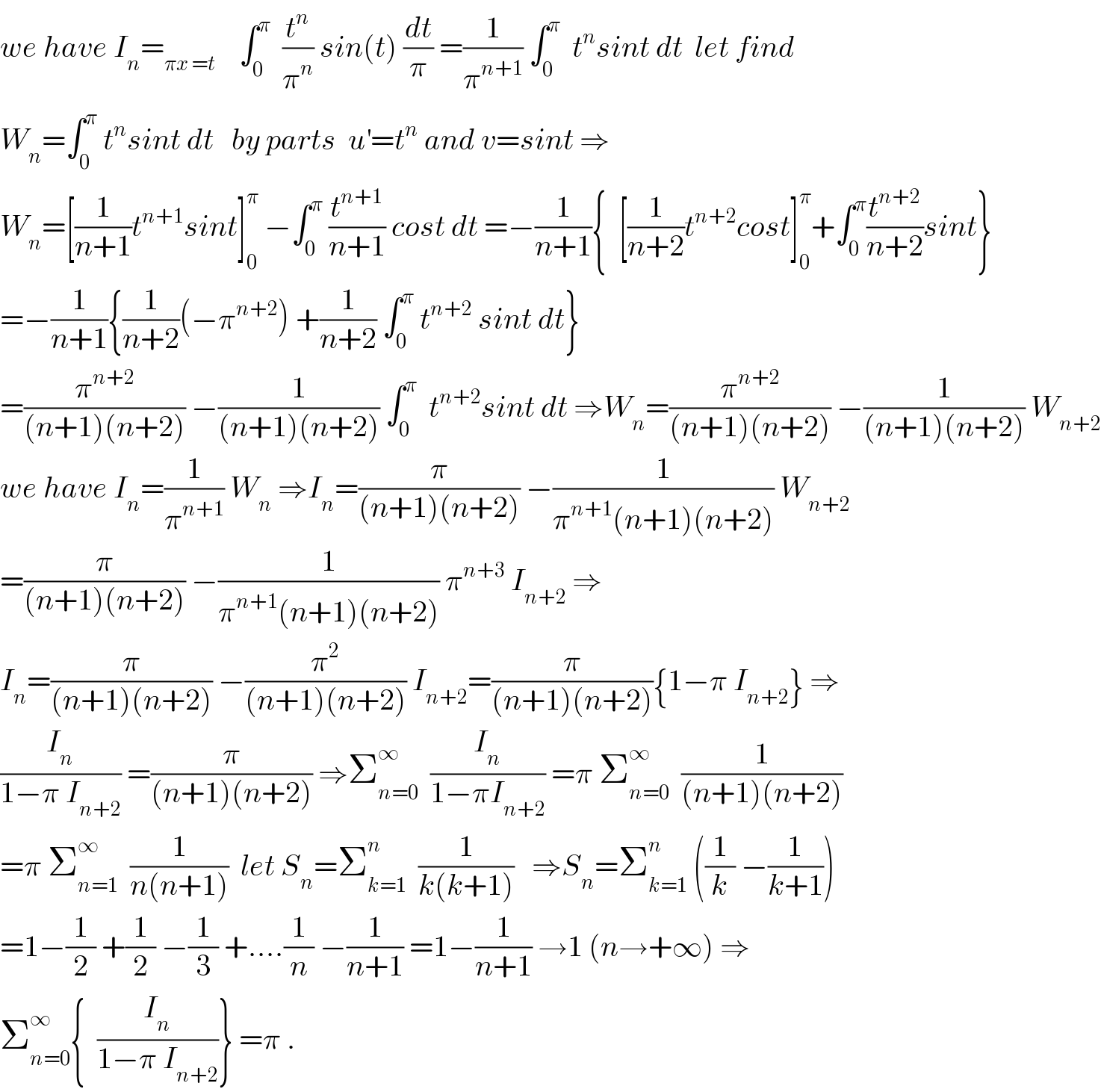 we have I_n =_(πx =t)     ∫_0 ^π   (t^n /π^n ) sin(t) (dt/π) =(1/π^(n+1) ) ∫_0 ^π   t^n sint dt  let find   W_n =∫_0 ^π  t^n sint dt   by parts  u^′ =t^n  and v=sint ⇒  W_n =[(1/(n+1))t^(n+1) sint]_0 ^π  −∫_0 ^π  (t^(n+1) /(n+1)) cost dt =−(1/(n+1)){  [(1/(n+2))t^(n+2) cost]_0 ^π +∫_0 ^π (t^(n+2) /(n+2))sint}  =−(1/(n+1)){(1/(n+2))(−π^(n+2) ) +(1/(n+2)) ∫_0 ^π  t^(n+2)  sint dt}  =(π^(n+2) /((n+1)(n+2))) −(1/((n+1)(n+2))) ∫_0 ^π   t^(n+2) sint dt ⇒W_n =(π^(n+2) /((n+1)(n+2))) −(1/((n+1)(n+2))) W_(n+2)   we have I_n =(1/π^(n+1) ) W_n  ⇒I_n =(π/((n+1)(n+2))) −(1/(π^(n+1) (n+1)(n+2))) W_(n+2)   =(π/((n+1)(n+2))) −(1/(π^(n+1) (n+1)(n+2))) π^(n+3)  I_(n+2)  ⇒  I_n =(π/((n+1)(n+2))) −(π^2 /((n+1)(n+2))) I_(n+2) =(π/((n+1)(n+2))){1−π I_(n+2) } ⇒  (I_n /(1−π I_(n+2) )) =(π/((n+1)(n+2))) ⇒Σ_(n=0) ^∞   (I_n /(1−πI_(n+2) )) =π Σ_(n=0) ^∞   (1/((n+1)(n+2)))  =π Σ_(n=1) ^∞   (1/(n(n+1)))  let S_n =Σ_(k=1) ^n   (1/(k(k+1)))   ⇒S_n =Σ_(k=1) ^n  ((1/k) −(1/(k+1)))  =1−(1/2) +(1/2) −(1/3) +....(1/n) −(1/(n+1)) =1−(1/(n+1)) →1 (n→+∞) ⇒  Σ_(n=0) ^∞ {  (I_n /(1−π I_(n+2) ))} =π .  