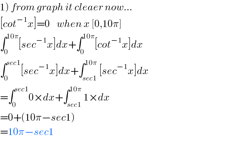 1) from graph it cleaer now...  [cot^(−1) x]=0    when x [0,10π]  ∫_0 ^(10π) [sec^(−1) x]dx+∫_0 ^(10π) [cot^(−1) x]dx  ∫_0 ^(sec1) [sec^(−1) x]dx+∫_(sec1) ^(10π) [sec^(−1) x]dx  =∫_0 ^(sec1) 0×dx+∫_(sec1) ^(10π) 1×dx  =0+(10π−sec1)  =10π−sec1  
