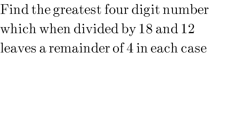Find the greatest four digit number  which when divided by 18 and 12  leaves a remainder of 4 in each case  