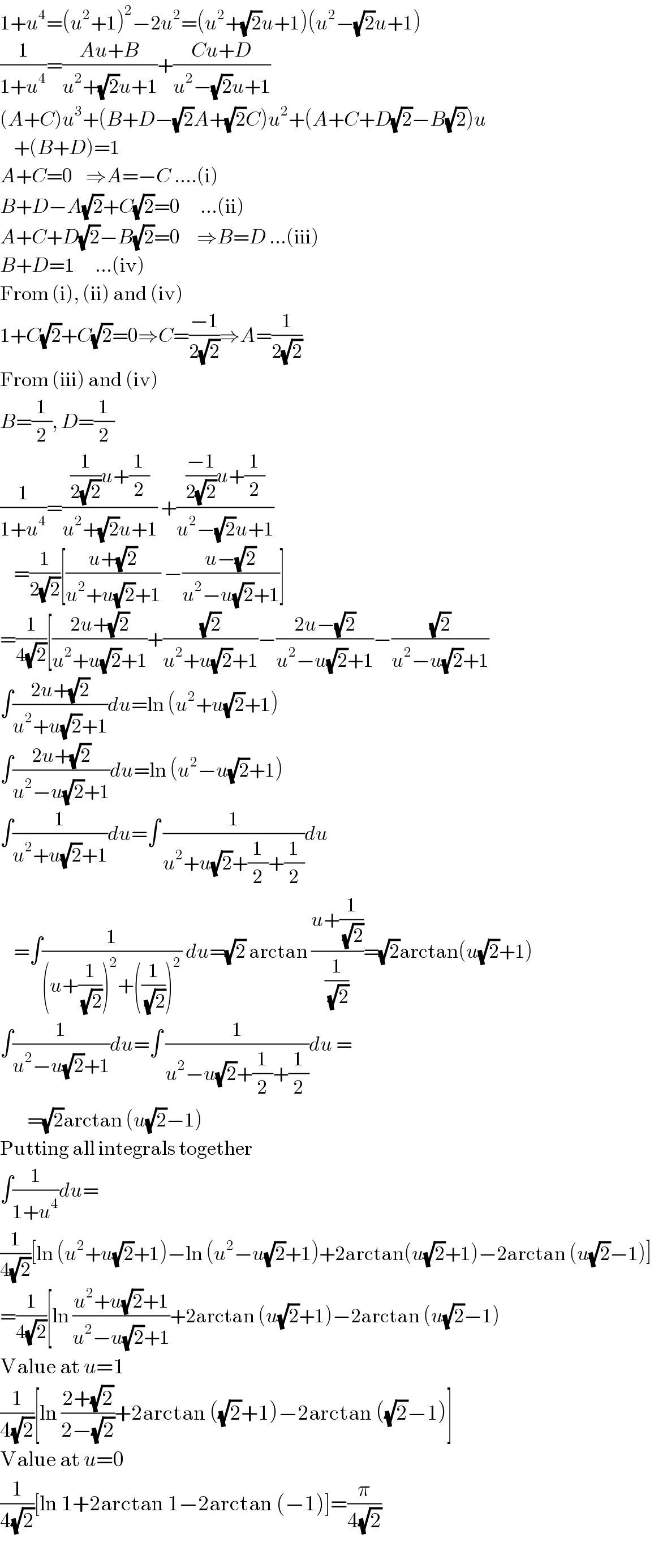 1+u^4 =(u^2 +1)^2 −2u^2 =(u^2 +(√2)u+1)(u^2 −(√2)u+1)  (1/(1+u^4 ))=((Au+B)/(u^2 +(√2)u+1))+((Cu+D)/(u^2 −(√2)u+1))  (A+C)u^3 +(B+D−(√2)A+(√2)C)u^2 +(A+C+D(√2)−B(√2))u      +(B+D)=1  A+C=0    ⇒A=−C ....(i)  B+D−A(√2)+C(√2)=0      ...(ii)  A+C+D(√2)−B(√2)=0     ⇒B=D ...(iii)  B+D=1      ...(iv)  From (i), (ii) and (iv)  1+C(√2)+C(√2)=0⇒C=((−1)/(2(√2)))⇒A=(1/(2(√2)))  From (iii) and (iv)  B=(1/2), D=(1/2)  (1/(1+u^4 ))=(((1/(2(√2)))u+(1/2))/(u^2 +(√2)u+1)) +((((−1)/(2(√2)))u+(1/2))/(u^2 −(√2)u+1))      =(1/(2(√2)))[((u+(√2))/(u^2 +u(√2)+1)) −((u−(√2))/(u^2 −u(√2)+1))]  =(1/(4(√2)))[((2u+(√2))/(u^2 +u(√2)+1))+((√2)/(u^2 +u(√2)+1))−((2u−(√2))/(u^2 −u(√2)+1))−((√2)/(u^2 −u(√2)+1))  ∫((2u+(√2))/(u^2 +u(√2)+1))du=ln (u^2 +u(√2)+1)  ∫((2u+(√2))/(u^2 −u(√2)+1))du=ln (u^2 −u(√2)+1)  ∫(1/(u^2 +u(√2)+1))du=∫ (1/(u^2 +u(√2)+(1/2)+(1/2)))du       =∫(1/((u+(1/( (√2))))^2 +((1/( (√2))))^2 )) du=(√2) arctan ((u+(1/( (√2))))/(1/( (√2))))=(√2)arctan(u(√2)+1)  ∫(1/(u^2 −u(√2)+1))du=∫ (1/(u^2 −u(√2)+(1/2)+(1/2)))du =          =(√2)arctan (u(√2)−1)  Putting all integrals together  ∫(1/(1+u^4 ))du=  (1/(4(√2)))[ln (u^2 +u(√2)+1)−ln (u^2 −u(√2)+1)+2arctan(u(√2)+1)−2arctan (u(√2)−1)]  =(1/(4(√2)))[ln ((u^2 +u(√2)+1)/(u^2 −u(√2)+1))+2arctan (u(√2)+1)−2arctan (u(√2)−1)  Value at u=1  (1/(4(√2)))[ln ((2+(√2))/(2−(√2)))+2arctan ((√2)+1)−2arctan ((√2)−1)]  Value at u=0  (1/(4(√2)))[ln 1+2arctan 1−2arctan (−1)]=(π/(4(√2)))  